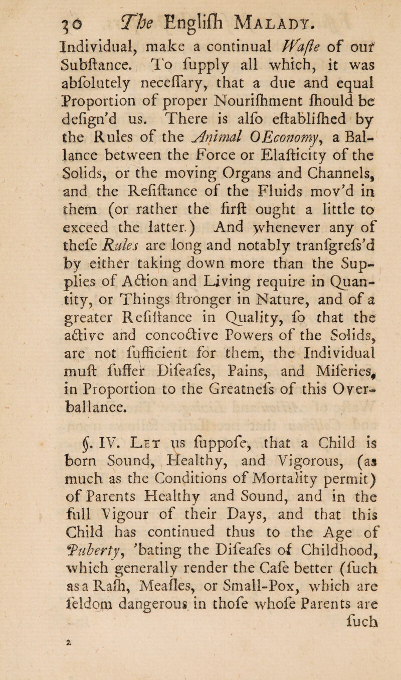 Individual, make a continual jVafte of ouf Subftance. To fupply all which, it was abfolutely neceffary, that a due and equal Proportion of proper Nourilhment Ihould be defign'd us. There is alfo eftablilhed by the Rules of the Animal 0Economy, a Bal- lance between the Force or Elafticity of the Solids, or the moving Organs and Channels, and the Reliftance of the Fluids mov'd in them (or rather the firft ought a little to exceed the latter.) And >vhenever any of thefe Rules are long and notably tranfgrels'd by either taking down more than the Sup¬ plies of Adion and living require in Quan¬ tity, or Things ftronger in Nature, and of a greater Refinance in Quality, fo that the active and concodive Powers of the Solids, are not fufficient for them, the Individual mult fuller Difeafes, Pains, and Miferies# in Proportion to the Greatnefs of this Over¬ ball ance. IV. Let us fuppofe, that a Child is born Sound, Healthy, and Vigorous, (as much as the Conditions of Mortality permit) of Parents Healthy and Sound, and in the full Vigour of their Days, and that this Child has continued thus to the Age of jPliberty, 'bating the Difeafes of Childhood, which generally render the Cafe better (fuch asaRafh, Mealies, or Small-Pox, which are feldqru dangerous in thofe whofe Parents are fuch