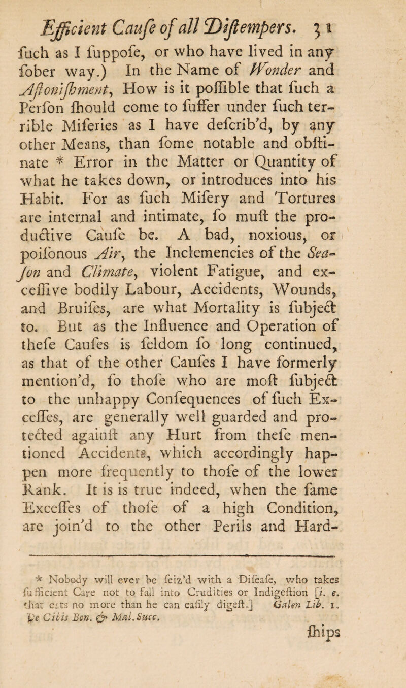 filch as I luppofe, or who have lived in any fober way.) In the Name of JVonder and Afionlfoment, How is it poffible that fuch a Perfon fhould come to fuffer under fuch ter¬ rible Miferies as I have defcrib'd, by any other Means, than fome notable and obfti- nate * Error in the Matter or Quantity of what he takes down, or introduces into his Habit. For as fuch Mifery and Tortures are internal and intimate, fo muft the pro¬ ductive Caufe be. A bad, noxious, or poifonous Air, the Inclemencies of the Sea- Jon and Climate, violent Fatigue, and ex- ceilive bodily Labour, Accidents, Wounds, and Bruifes, are what Mortality is fubjeft to. But as the Influence and Operation of thefe Caufes is feldom fo long continued, as that of the other Caufes I have formerly mention'd,, fo thofe who are moft fubjebt to the unhappy Confequences of fuch Ex- ceffes, are generally well guarded and pro¬ tected againft any Hurt from thefe men¬ tioned Accidents, which accordingly hap¬ pen more frequently to thofe of the lower Rank. It is is true indeed, when the fame Excefles of thofe of a high Condition, are join'd to the other Perils and Hard- * Nobody will ever be feiz’d with a Difeafe, who takes iu fhcient Care not to fall into Crudities or Indigeftion [i. e. that eats no more than he can ealily digefh] Galen Lib. i. Ve Cilis Ben. o* MaLSucc. fhips