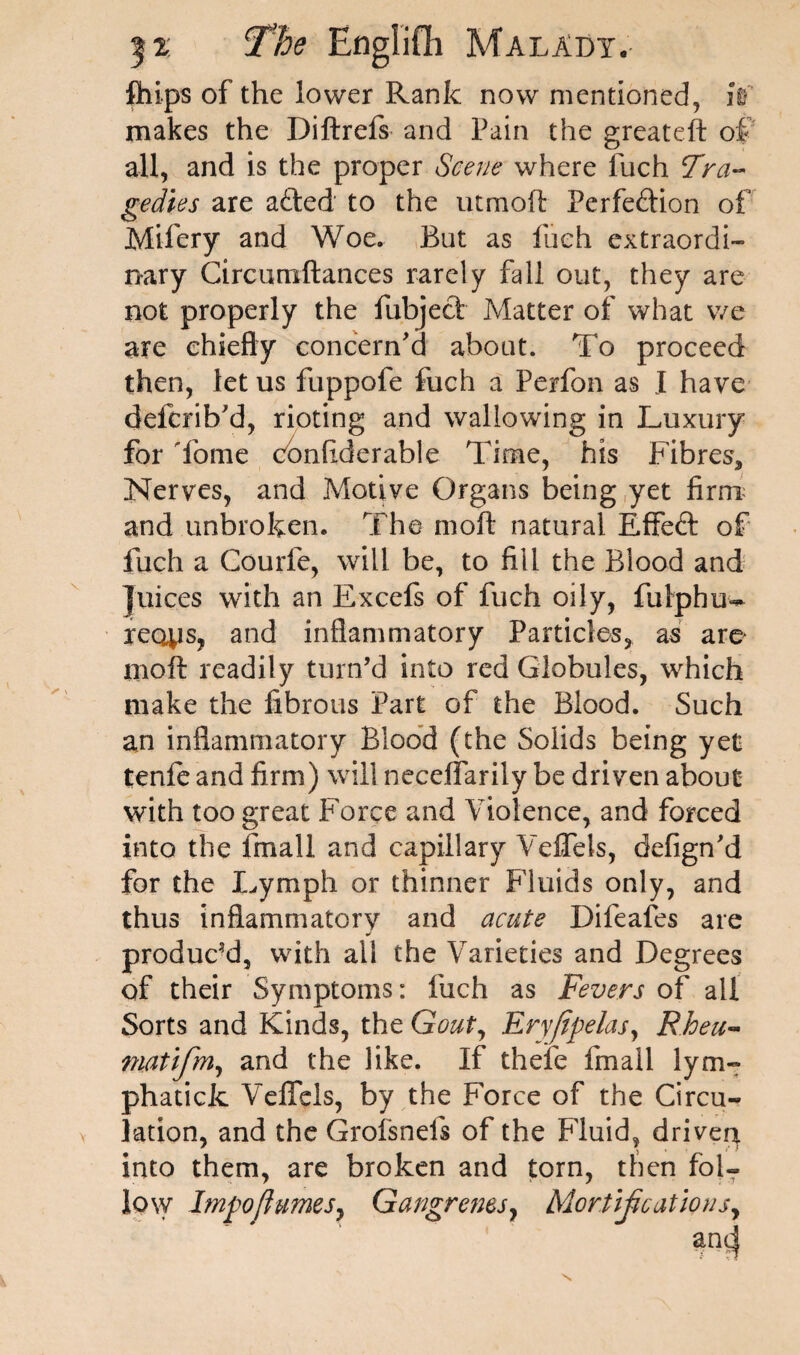 ihips of the lower Rank now mentioned, iV makes the Diftrefs and Pain the greateft of all, and is the proper Scene where fuch Tra¬ gedies are aCted to the utmod Perfection of Mifery and Woe. But as fuch extraordi¬ nary Circumftances rarely fall out, they are not properly the fubject Matter of what we are chiefly concern'd about. To proceed then, let us fuppofe fuch a Perfon as I have defcrib'd, rioting and wallowing in Luxury for dome confiderable Time, his Fibres, Nerves, and Motive Organs being yet firm; and unbroken. The moft natural Effect of fuch a Courfe, will be, to fill the Blood and juices with an Excefs of fuch oily, fulphu- reaps, and inflammatory Particles, as are moft readily turn’d into red Globules, which make the fibrous Part of the Blood. Such an inflammatory Blood (the Solids being yet tenfe and firm) will neceffarily be driven about with too great Force and Violence, and forced into the fmall and capillary Veffels, defign'd for the Lymph or thinner Fluids only, and thus inflammatory and acute Difeafes are produced, with all the Varieties and Degrees of their Symptoms: fuch as Fevers of all Sorts and Kinds, the Gout, Ervftpelas, Rhea- matifm, and the like. If thefe fmall lym- phatick Veffels, by the Force of the Circu¬ lation, and the Groisnefs of the Fluid, driven into them, are broken and torn, then fol¬ low Impo/IumeSy Gangrenes, Mortifications,