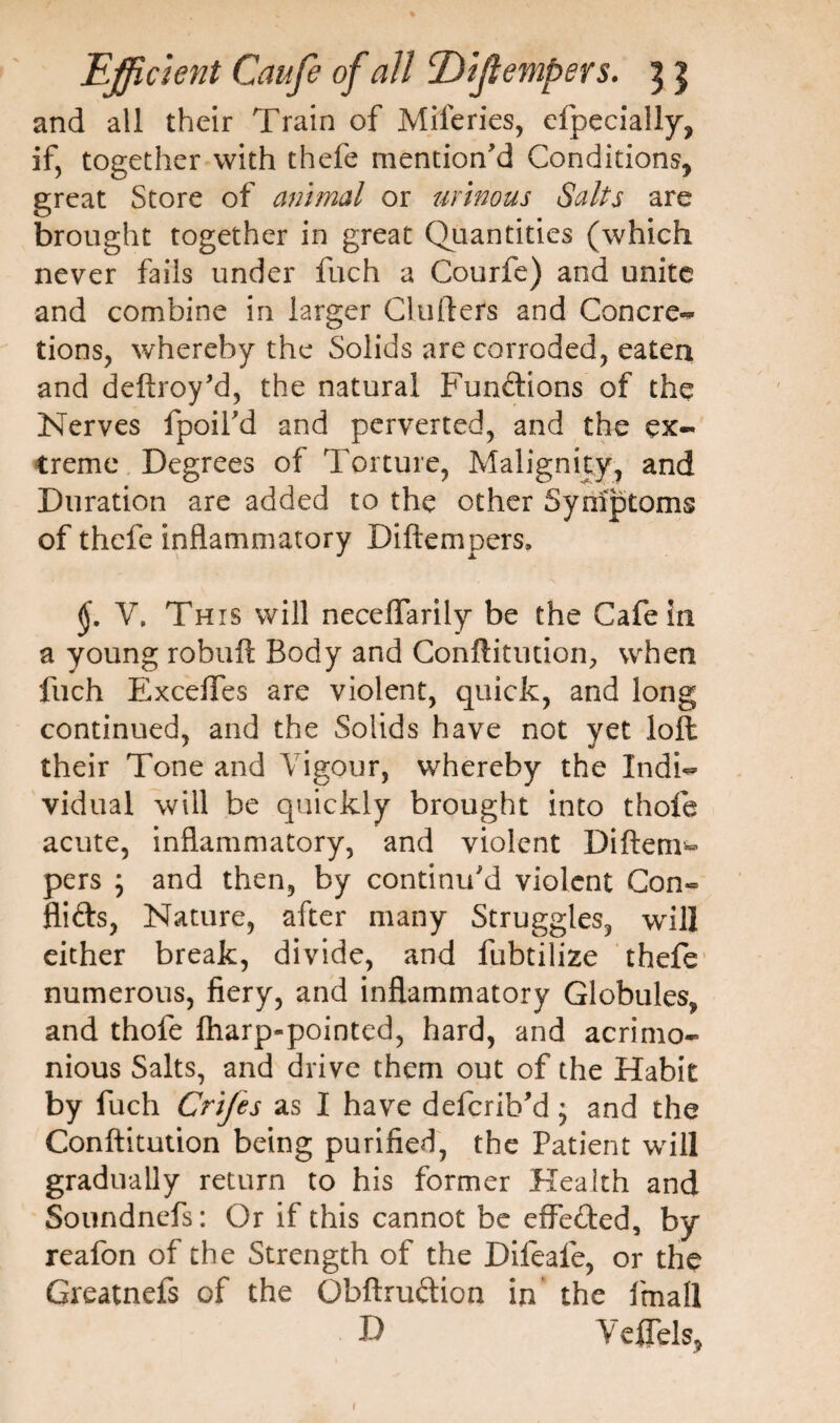 and all their Train of Miferies, efpecially, if, together with thefe mention'd Conditions, great Store of animal or urinous Salts are brought together in great Quantities (which never fails under fuch a Courfe) and unite and combine in larger Cluilers and Concre- tions, whereby the Solids are corroded, eaten and deftroy'd, the natural Functions of the Nerves fpoil'd and perverted, and the ex¬ treme Degrees of Torture, Malignity, and Duration are added to the other Symptoms of thefe inflammatory Diftempers, V, This will neceffarily be the Cafe in a young robuft Body and Conftitution, when fuch Exceffes are violent, quick, and long continued, and the Solids have not yet loft their Tone and Vigour, whereby the Indi¬ vidual will be quickly brought into thofe acute, inflammatory, and violent Di(tem¬ pers ; and then, by continu'd violent Con» Aids, Nature, after many Struggles, will either break, divide, and fubtilize thefe numerous, fiery, and inflammatory Globules, and thofe fharp-pointed, hard, and acrimo¬ nious Salts, and drive them out of the Habit by fuch Crijes as I have defcrib'd; and the Conftitution being purified, the Patient wr ill gradually return to his former Health and Soundnefs: Or if this cannot be effected, by reafon of the Strength of the Difeafe, or the Greatnefs of the Obftruftion in the fmall D YeflTels,