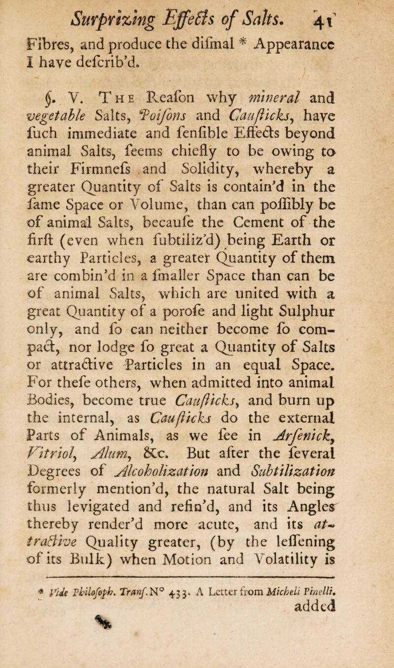 Fibres, and prodace the difmal * Appearance I have deferib'd. V. The B^eafon why mineral and vegetable Salts, ‘Toifons and Can flicks, have fuch immediate and fenfible Effeds beyond animal Salts, feems chiefly to be owing to their Firmnefs and Solidity, whereby a greater Quantity of Salts is contain'd in the fame Space or Volume, than can poffibly be of animal Salts, becaule the Cement of the firft (even when fubtiiiz’d) being Earth or earthy Particles, a greater Quantity of them are combin'd in a fmaller Space than can be of animal Salts, which are united with a great Quantity of a porofe and light Sulphur only, and fo can neither become fo corn- pad, nor lodge fo great a Quantity of Salts or attradive Particles in an equal Space. For thefe others, when admitted into animal Bodies, become true Can flicks, and burn up the internal, as Cauflicks do the external Parts of Animals, as we fee in Arfenich, Vitriol, Alum, SCc. But after the feverai Degrees of Alcoholization and Subtilization formerly mention'd, the natural Salt being thus levigated and refin'd, and its Angles^ thereby render'd more acute, and its at- tractive Quality greater, (by the leflening of its Bulk) when Motion and Volatility is * Vide Pbilofoph. Trmf. N° 433. A Letter from Micheli Timllu added