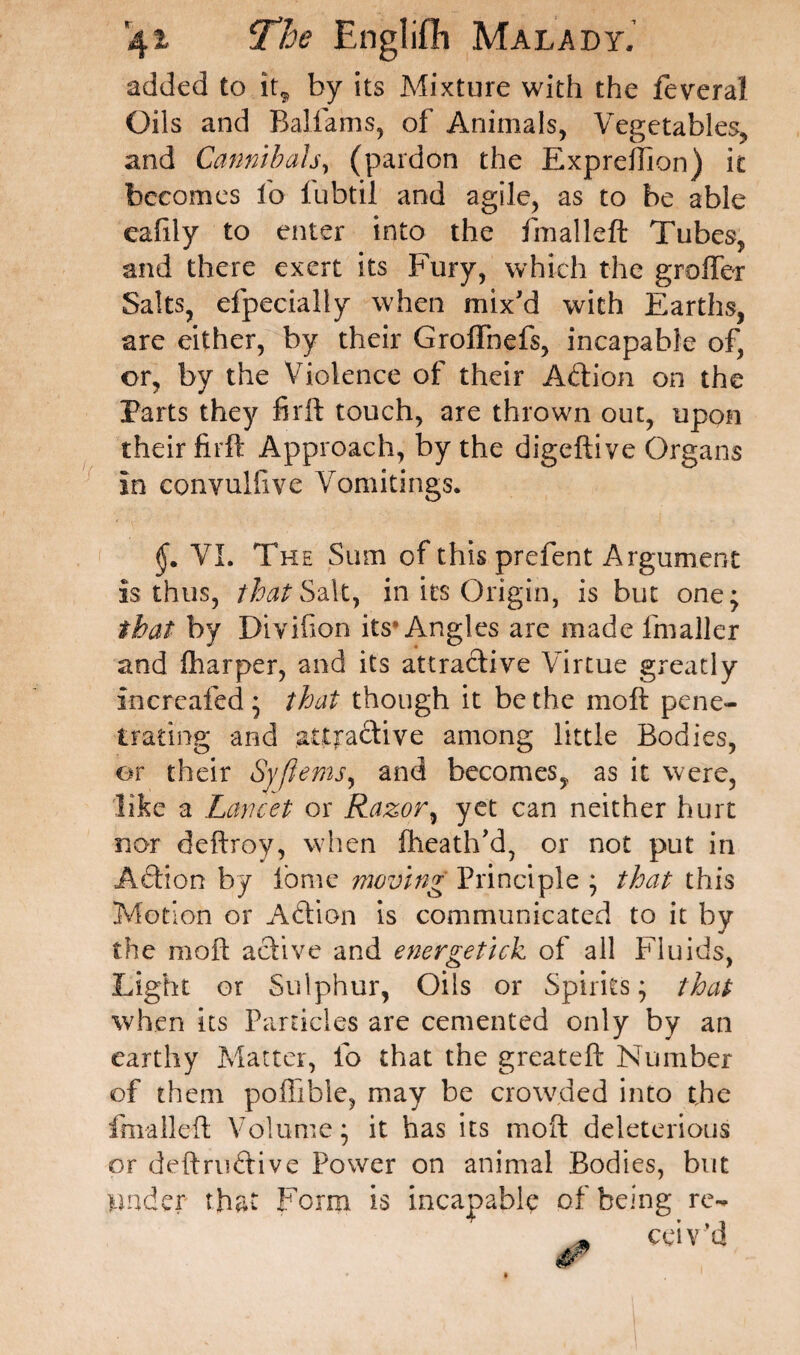 added to it, by its Mixture with the feveral Oils and Balfams, of Animals, Vegetables, and Cannibals, (pardon the Expreflion) it becomes io lubtil and agile, as to be able eafily to enter into the fmalleft Tubes, and there exert its Fury, which the groffcr Salts, dpecially when mix'd with Earths, are either, by their Groffnefs, incapable of, or, by the Violence of their A&ion on the Parts they firft touch, are thrown out, upon their firft Approach, by the digeftive Organs in convulsive Vomitings. VI. The Sum of this prefent Argument is thus, that Salt, in its Origin, is but one; that by Diviflon its* Angles are made fmaller and fharper, and its attractive Virtue greatly Increafed ; that though it be the moft pene¬ trating and attractive among little Bodies, or their Syfiems, and becomes, as it were, like a Lancet or Razor, yet can neither hurt nor deftroy, when flieath'd, or not put in A6tion by iome moving Principle ; that this Motion or Aftion is communicated to it by the moft active and energetick of all Fluids, Light or Sulphur, Oils or Spirits; that when its Particles are cemented only by an earthy Matter, lb that the greateft Number of them poflible, may be crowded into the fmalleft Volume; it has its moft deleterious or definitive Power on animal Bodies, but Under that Form is incapable of being re- * ceiv’d ✓