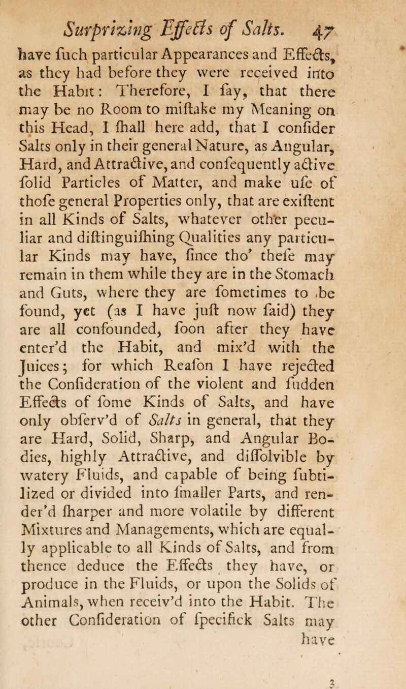 have fuch particular Appearances and EffeCh, as they had before they were received into the Habit: Therefore, I fay, that there may be no Room to miftake my Meaning on this Head, I fhall here add, that I confider Saks only in their general Nature, as Angular, Hard, and Attractive, and confequently active folid Particles of Matter, and make ufe of thofe general Properties only, that are exiftent in all Kinds of Salts, whatever other pecu¬ liar and diftinguilhing Qualities any particu¬ lar Kinds may have, fince tho’ chefe may remain in them while they are in the Stomach and Guts, where they are fometimes to .be found, yet (as I have juft now faid) they are all confounded, foon after they have enter’d the Habit, and mix'd with the Juices; for which Reafon I have rejected the Confideration of the violent and hidden Effects of fome Kinds of Salts, and have only obferv’d of Salts in general, that they are Hard, Solid, Sharp, and Angular Bo¬ dies, highly Attractive, and diffolvible by watery Fluids, and capable of being fubti- lized or divided into fmaller Parts, and ren¬ der’d fharper and more volatile by different Mixtures and Managements, which are equal¬ ly applicable to all Kinds of Salts, and from thence deduce the Effects they have, or produce in the Fluids, or upon the Solids of Animals, when receiv'd into the Habit. The other Confideration of fpecifick Salts may