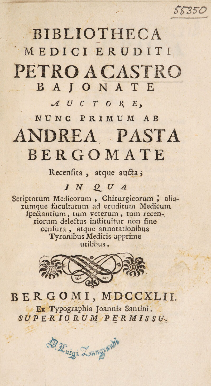 ST3FO BIBLIOTHECA MEDICI ERUDITI PETRO A CASTRO BAJONATE ^AUCTORE, NUNC PRIMUM AB ANDRE A PASTA BERGOMATE Recenfita > atque au&a $ 1 N U A Scriptorum Medicorum , Chirurgicorum l alia- rumque facultatum ad eruditum Medicum fpeAantium, tum veterum , tum recen-. tiorum dele&us inftituitur non fine cenfura , atque annotationibus Tyronibus Medicis apprime utilibus. BERGOMI, MDCCXLII. Ex Typographia Joannis Santini. SUPERIORUM PERMISSU.