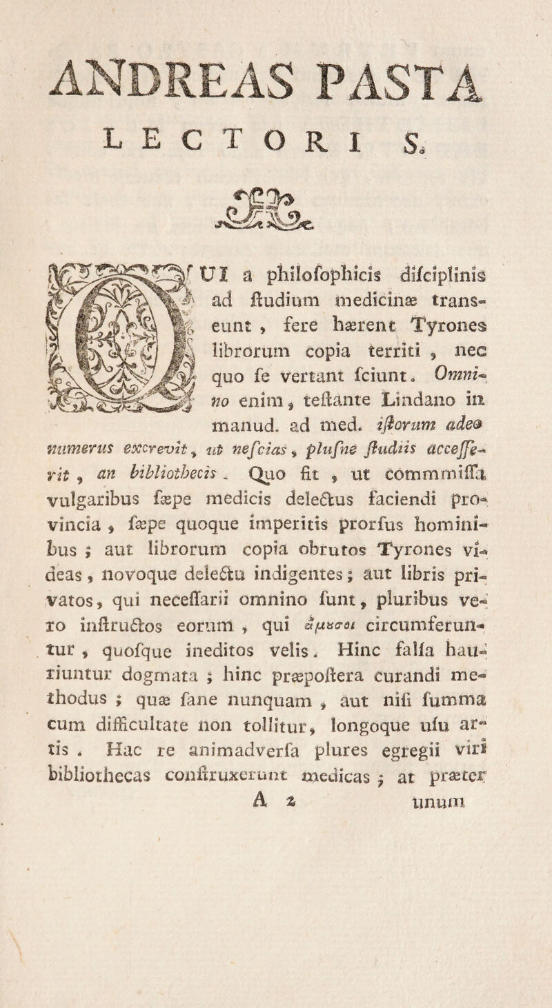 ANDREAS PASTA LECTORI S, rtJI a philofopliicis difciplims ad fludium medicinae trans¬ eunt » fere haerent Tyrones librorum copia territi , nec quo fe vertam fciunt. Omni- no enim f teftante Lindano in manud. ad med. ijiorum ade& numerus excrevit, ut nefcias» plufne Jhidtis uccejfg- rit » an bibliothecis. Quo fit » ut commmiffii vulgaribus fiepe medicis deledus faciendi pro¬ vincia » fsepe quoque imperitis prorfus homini-* bus ; aut librorum copia obrutos Tyrones vi- deas, novoque deie£lu indigentes; aut libris pri¬ vatos , qui neceffarii omnino funt, pluribus ve¬ ro inftru&os eorum , qui a(x*aoi circumferun¬ tur , quofque ineditos velis, Hinc falia hau¬ riuntur dogrnata ; hinc prsepoftera curandi me¬ thodus ; qute fane nunquam » aut nili fumma cum difficultate non tollitur» longoque ufu ar*1 tis . Hac re animadverfa plures egregii viri bibliothecas conftxuxerunt medicas » at praeter A % unum