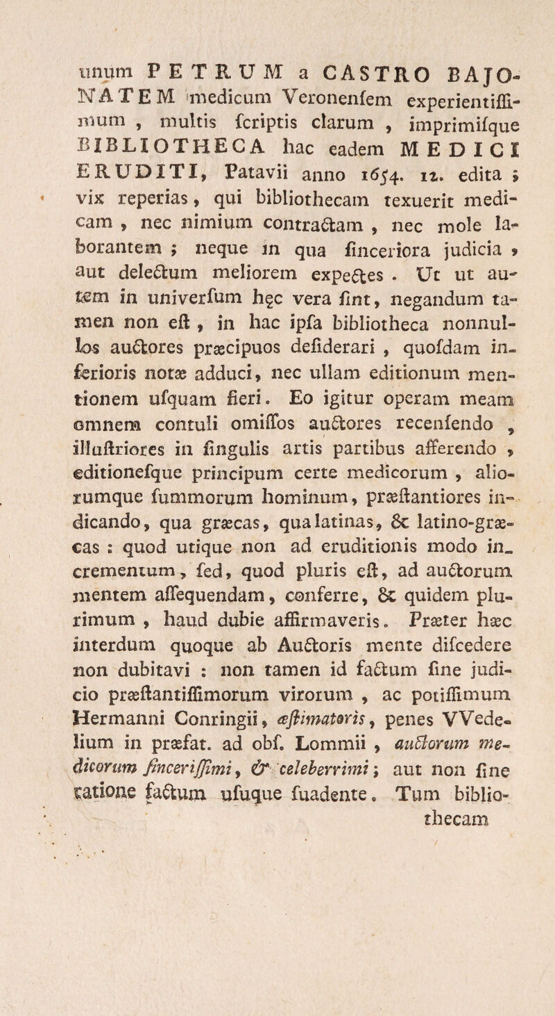 unum PE TEUM a CASTRO BAJO- NATEM medicum Veronenfem experientiffi- mum , multis {criptis clarum , imprimifaue BIBLIOTHECA hac eadem MEDICI ERUDITI, Patavii anno 1654. iz> edita ; vix reperias, qui bibliothecam texuerit medi¬ cam , nec nimium contradam , nec mole la¬ borantem ; neque in qua finceriora judicia > aut deledum meliorem expedes . Ut ut au¬ tem in univerfum hgc vera fint, negandum ta¬ men non eft , in hac ipfa bibliotheca nonnul¬ las audores prascipuos defiderari , quofdam in¬ ferioris notae adduci, nec ullam editionum men¬ tionem ufquam fieri. Eo igitur operam meam omnem contuli omiffos audores recenfendo , illuftriores in fingulis artis partibus afferendo , editionefque principum certe medicorum , alio¬ rumque fummorum hominum, prceftantiores in¬ dicando, qua graecas, qua latinas, 6c latino-grae- cas : quod utique non ad eruditionis modo in„ crementum, fed, quod pluris eft, ad audorum mentem afiequendam, conferre, Sc quidem plu¬ rimum , haud dubie affirmaveris. Praeter haec interdum quoque ab Audoris mente difcedere non dubitavi : non tamen id fadum fine judi¬ cio praeftantiffimorum virorum , ac potiffimum Hermanni Conringii, afiimatms, penes VVede» lium in praefat. ad obf. Lommii , auffomm me¬ dicorum fincerijjimi, &1 celeberrimi; aut non fine talione fadum ufuque fuadente, Tum biblio¬ thecam