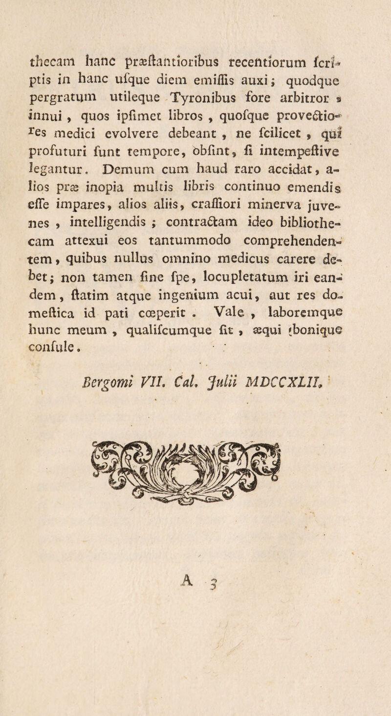 thecam hanc prseftantioribus recetttiorum fcrf* ptis in hanc ufque diem emiflis auxi; quodque pergratum utileque Tyronibus fore arbitror » innui , quos ipfimet libros , quofque provectio** res medici evolvere debeant , ne fcilicet , qui profuturi funt tempore, obfint, fi intempeftive legantur. Demum cum haud raro accidat, a« lios pra» inopia multis libris continuo emendis effe impares, alios aliis, crailiori minerva juve¬ nes , intelligendis ; contradam ideo bibliothe- cam attexui eos tantummodo comprehenden¬ tem , quibus nullus omnino medicus carere de¬ bet; non tamen fine fpe, locupletatum iri ean« dem, ftatim atque ingenium acui, aut res do~ meftica id pati coeperit . Vale , laboremque hunc meum , qualifcumque fit , asqui 'bonique confide. Bergomi VIL Cal. Julii MDCCXLlh '