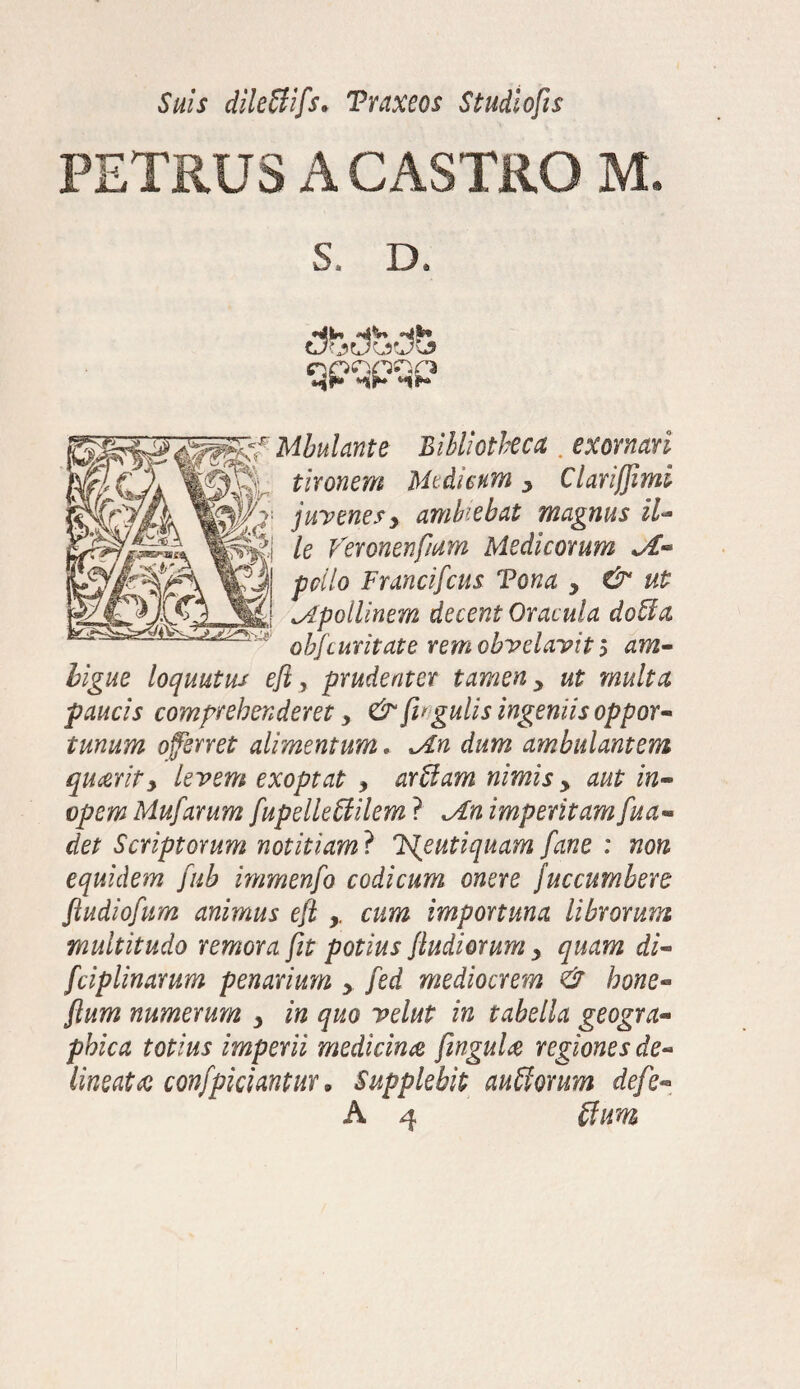 Suis dileffifs* Traxeos Studiofis PETRUS A CASTRO M. S. D. qpqpqp Mbulante Bibliotheca . exornari tironem Medicum y ClariJJimi juvenesy ambiebat magnus il•* le Veronenfiam Medicorum Jt- pello Francifcus Tona > & ut cApollinem decent Oracula doUa obfcuritate remobvelavit ? am¬ bigue loquatur efi, prudenter tamen y ut multa paucis comprehenderet y & (legulis ingeniis oppor¬ tunum oferret alimentum. Jln dum ambulantem quierity levem exoptat , arUam nimis y aut in¬ opem Mufarum fupelleffilem ? *An imperitamfua- det Scriptorum notitiam} 'Fjeutiquam fane : non equidem fub immenfo codicum onere juccumbere ftudiofum animus efi cum importuna librorum multitudo remora fit potius (ludiorum y quam di- (ciplinarum penarium y fed mediocrem & bone- (lum numerum y in quo velut in tabella geogra¬ phica totius imperii medicina finguU regiones de¬ lineat a confpiciantur, Supplebit auSorum defe« A 4 $im