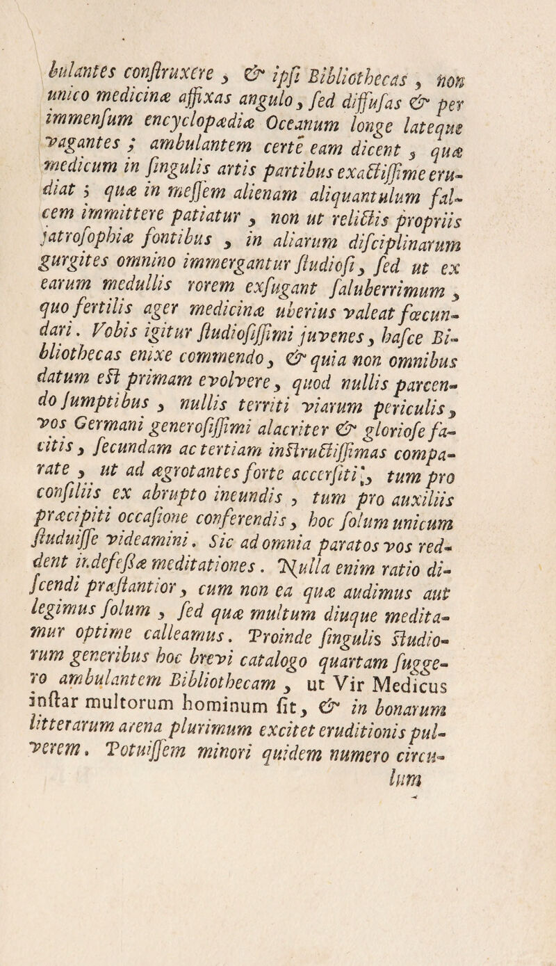 hiantes confiruxere, & ipfi Bibliothecas , non unico medicina affixas angulo 3 fed diffufas & per immenfum encyclopadia Oceanum longe latequs vagantes / ambulantem certe eam dicent 5 qua medicum in fingulis anis panibus exadiffime eru¬ diat > qua in mej]em alienam aliquantulum fal¬ cem immittere patiatur , non ut relidis propriis jatrojophia fontibus > in aliarum difciplinarum gurgites omnino immergantur fiudicfi y fed ut ex earum medullis rorem exfugant faluberrimum 3 quo fenilis ager medicina uberius valeat fce cun- dari. Vobis igitur fiudiofiffimi juvenes3 hafce Bi¬ bliothecas enixe commendo & quia non omnibus datum ed primam evolvere y quod nullis parcen- do ]umptibus y nullis territi Viarum periculis 3 yos Germani generofiffimi alacriter <& gloriofe/V litis y fecundam ac tertiam indrudijjimas compa¬ rate y ut ad agrotantes forte accerfiti[y tum pro confiliis ex abrupto ineundis ? tum pro auxiliis pracipiti occafione conferendis y hoc fotum unicum fiuduiffe videamini. sic ad omnia paratos vos red¬ dent ir.defefU meditationes. Trulla enim ratio di- fcendi praftantior y cum non ea qua audimus aut legimus jolum 3 fed qua multum diuque medita¬ mur optime calleamus. Troinde fingulis dudio- rum generibus hoc brevi catalogo quartam fu^e- ro ambulantem Bibliothecam 3 ut Vir Medicus inftar multorum hominum (it3 & in bonarum litterarum arena plurimum excitet eruditionis pul¬ verem* TotuiJJem minori quidem numero circu-