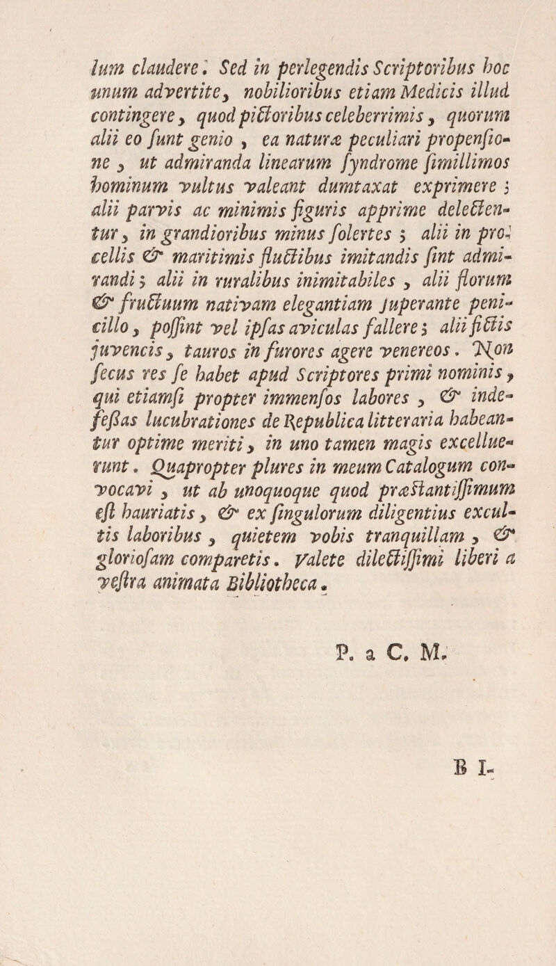 unum advertitey nobilioribus etiam Medicis illud contingere y quod piUoribus celeberrimis y quorum alii eo funt genio , ea natura peculiari propenfio- ne y ut admiranda linearum fyndrome fimillimos hominum vultus valeant dumtaxat exprimere 5 dii parvis ac minimis figuris apprime deleffen- tur y in grandioribus minus folertes y alii in pro* cellis & maritimis fluttibus imitandis fint admi¬ randi y alii in ruralibus inimitabiles y alii florum & fruffiuum nativam elegantiam juperante peni- cillo y poffint vel ipfas aviculas fallere 1 alii fi Siis juvencis y tauros in furores agere venereos. Iflon fecus res fe habet apud Scriptores primi nominis ? qui etiamfii propter immenfos labores y & inde- fefias lucubrationes de l\epublica litteraria habean¬ tur optime meriti y in uno tamen magis excellue- runt, Quapropter plures in meum Catalogum con~ vocavi y ut ab unoquoque quod praFtantijfimum eft hauriatis y & ex fingulorum diligentius excul¬ tis laboribus 5 quietem vobis tranquillam y & gloriofam comparetis. Valete dileUiffimi Uberi a veftu animata Bibliotheca * a C, Mr B I-