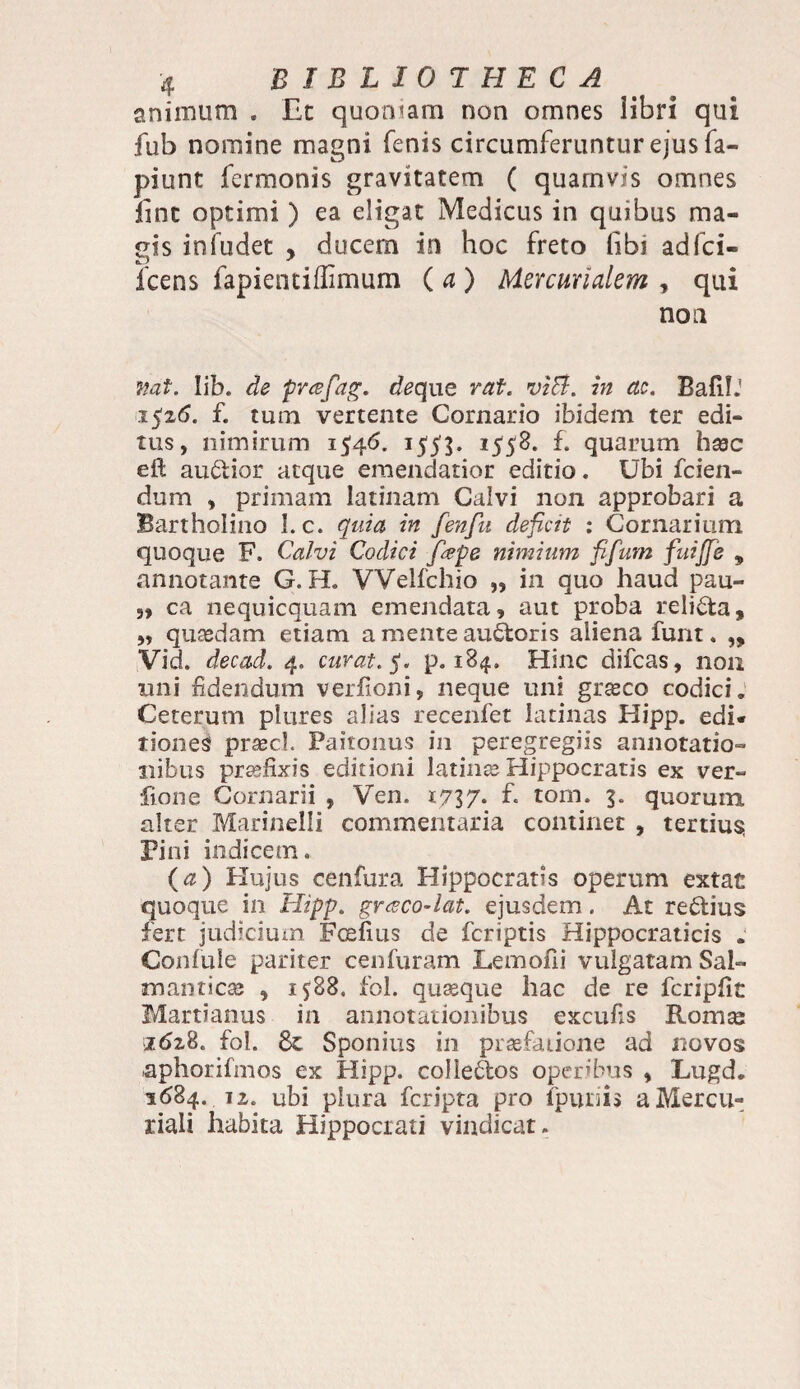 animum . JEt quoniam non omnes libri qui fub nomine magni fenis circumferuntur ejus fa- piunt fermonis gravitatem ( quarnvis omnes line optimi ) ea eligat Medicus in quibus ma¬ gis infudet , ducem in hoc freto libi adfci- fcens fapientiffimum ( a ) Mercurialem , qui non mt. lib. de prafag. de que rat. viB. in ac. BafilJ 1526. f. tum vertente Cornario ibidem ter edi¬ tus, nimirum 1546. 1553. 1553. f. quarum hsec eft audior atque emendatior editio. Ubi fcien- dum , primam latinam Calvi non approbari a Bartholino 1. c. quia in fenfu deficit : Cor narium quoque F. Calvi Codici fape nimium fifum fuiffe , annotante G. H. VVelfchio „ in quo haud pau- 3» ca nequicquam emendata, aut proba relida, ,, quasdam etiam a mente audoris aliena funt. „ Vid. decad. 4. curat, f. p. 184. Hinc difeas, 11011 imi fidendum verfioni, neque uni grasco codici. Ceterum plures alias recenfet latinas Hipp. edi* tiones praecl. Paitonus in peregregiis annotatio¬ nibus praefixis editioni latinas Hippocratis ex ver- fione Cornarii , Ven. 1737- f- tom. 3. quorum alter Marinelli commentaria continet , tertium Pini indicem» (a) Hujus cenfura Hippocratis operum extat quoque in Hipp. gr<zco-lat. ejusdem. At redius fert judicium Fcefius de feriptis Hippocraticis . Confule pariter cenfuram Lemofii vulgatam Sal- manticas , 1588. fol. quasque hac de re fcripfit Martianus in annotationibus excufis Romse 1628» fol. & Sponius in praefatione ad novos aphorifmos ex Hipp. coliedos operibus , Lugd. 1684. 12. ubi plura feripta pro fpuriis a Mercu¬ riali habita Hippocrati vindicat.