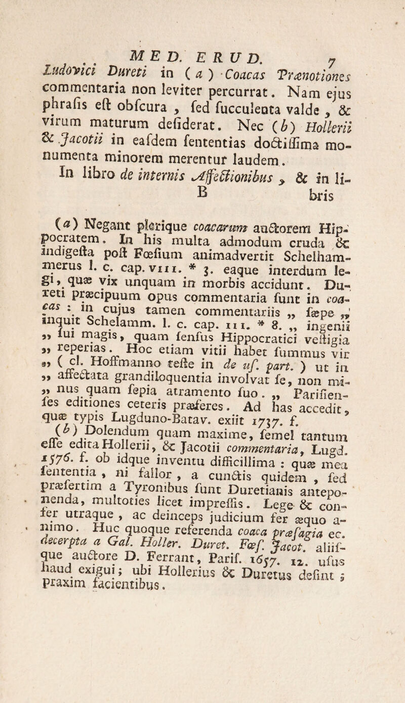 ludomci Dureti in (a ) Coacas Tranotiones commentaria non leviter percurrat. Nam ejus phrafis eft obfcura 9 fed faeculenta valde 9 & virum maturum defiderat. Nec (b) Hotkrii dc .Jacotii in eafdem fententias dodiffima mo¬ numenta minorem merentur laudem. In libro de internis ^ffetfionibus > & in li- B b-ris (a) Negant pkrique coacarum audorem Hip¬ pocratem. In his multa admodum cruda &€ indigena poli Fcefium animadvertit Schelhatn- merus I. c. cap.vm. * g. eaque interdum le¬ gi qux vix unquam in morbis accidunt. Du~ reti praecipuum opus commentaria fune in coa- fas : in cuius tamen commentariis „ fame inquit Schelamm. 1. c. cap. m. * 8. „ ingenia ” lul magis, quam fenfus Hippocratici veliigia ” reperias. Hoc etiam vitii habet fummus vir 3, C cl. Holi manno teite in de uf. part. ) ut in „ ane61 ata grandiioquentia involvat fe, non mi- ” llu^. ^uam fepia atramento fuo. „ Parifien- es editiones ceteris proferes, Ad has accedit 9 CYP1S Lugduno-Batav. exiit 1737. I*. S ^,P°|fncjurP. quam maxime, femel tantum e Ile edita Holjeru, & Jacotii commentaria, Lugd. 1575. 1. ob idque inventu difficillima : qua; mea lententia, ni fallor , a eundis quidem, fed praffiertim a Tyronibus funt Duretianis antepo- iienaa, multoties licet impreffis. Lege & con¬ fer utraque , ac deinceps judicium fer sequo a- aiimo. Huc quoque referenda coaca pr&fapia ec. aecerpta a Gal. Holler. Duret. Feef. ■-facot° aiiil- que audore D. Ferrant, Parif. 1657. lz u{as ““d.“?u!; “bl Hollerius Sc Duretas defiat j praxim facientibus.