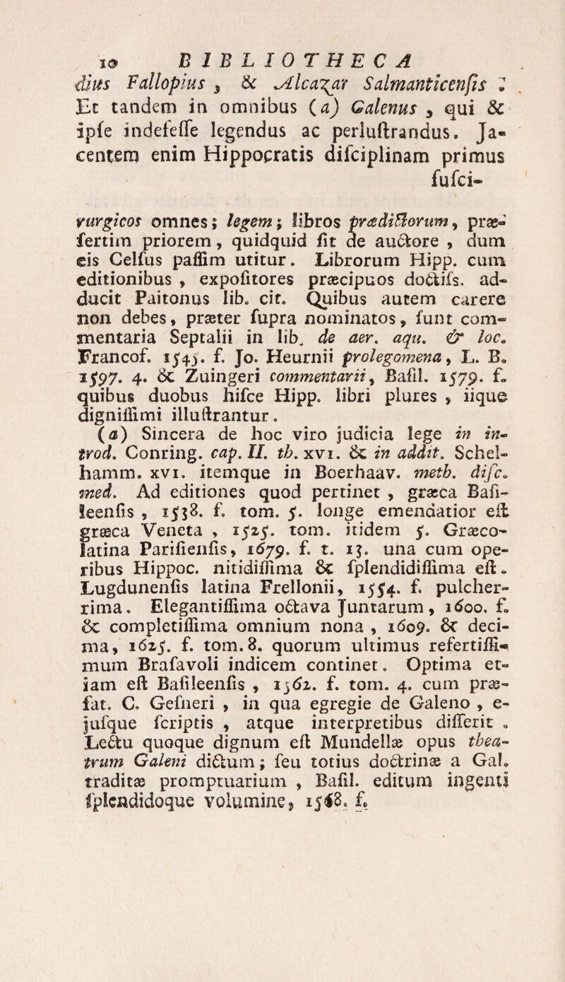 dius Fallopius 3 & ^dlcagar Salmanticenfis J Et tandem in omnibus (a) Galenus y qui & ipfe indefetfe legendus ac perluftrandus. Ja¬ centem enim Hippocratis diiciplinam primus fufci» vurgjcos omnes; legem; libros proditiorum ^ prae- fertim priorem, quidquid fit de auctore , dum eis Celfus paflim utitur. Librorum Hipp. cum editionibus , expofitores praecipuos doctifs. ad* ducit Paitonus Iib„ cit. Quibus autem carere 31011 debes, praeter fupra nominatos, funt com¬ mentaria Septalii in lib. de aer. aqu. & loc„ Francof. 154^. f. Jo. Heurnii prolegomena, L. B„ 15'97. 4. 6c Zuingeri commentarii, Bafii. 1579. f» quibus duobus hifce Hipp. libri plures , iique dignillimi illuftrantur. (a) Sincera de hoc viro judicia lege in in- trod. Conring. cap.II. th. xvi. 6c in addit. Schel- hamm. xvi. itenique in Boerhaav. metb. difc„ med. Ad editiones quod pertinet , grasca Bafi- leenfis , 1558. f. tom. 5. longe emendatior eil grseca Veneta , 1525'. tom. itidem $. Graeca- latina Parifienfis, 1679. f. t. 1$. una cum ope¬ ribus Hippoc. nitidiffima 6c fplendidiflima eft» Lugdunenfis latina Frellonii, 15^4. f. pulcher¬ rima. Elegantiflima o6tava Juntarum, 1600. f» completiflima omnium nona , 1609. <k deci¬ ma, 16z$. f. tom. 8. quorum ultimus refertifii-» mum Brafavoli indicem continet. Optima et¬ iam eft Bafileenfis , 1561. f. tom. 4. cum prae- fat. C. Gefneri , in qua egregie de Galeno , e- jufque fcriptis , atque interpretibus differit „ Le£tu quoque dignum eft Mundellae opus thea¬ trum Galeni di£tum; feu totius doctrinae a Gab traditae promptuarium , Bafii. editum ingenti Iplendidoque volumine» 1518. f.