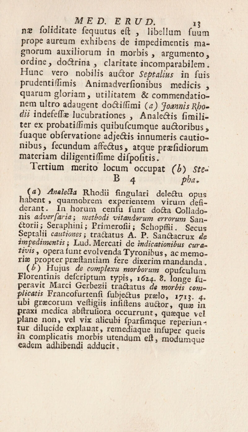 nx foliditate fequutus eft , libellam fuum prope aureum exhibens de impedimentis ma¬ gnorum auxiliorum in morbis , argumento, ordine, dodrina , claritate incomparabilem * Hunc vero nobilis audor Septalius in fuis prudentidimis Animadverfionibus medicis , quarum gloriam, utilitatem & commendatio¬ nem ultro adaugent do&iffimi (a) JoannisI{bo- dii indefefe lucubrationes , Anale&is fimili- ter ex probatiffimis quibufcumque audoribus, fuaque obfervatione adje&is innumeris cautio¬ nibus, fecundum affe&us, atque prsefidiortun materiam diligentiffime difpofitis. Tertium merito locum occupat (b) St e** B 4 pbam (^) AnaleSla Rhodii lingulari dele6tu opus habent , quamobrem experientem virum deii- derant. In horum cenfu funt do6ta Collado- nis adverfaria; methodi vitandorum errorum San- etorii; Seraphini; Primerofii; Schopffii. Secus Septalii cautiones; tranatus A. P. San&acrux de impedimentis; Lud. Mercati de indicationibus cura- tivis, opera funt evolvenda Tyronibus, ac memo¬ rias propter prasdantiam fere dixerim mandanda « (h) Hujus de complexu morborum opufculuni Florentinis defcriptum typis, 1624. 8. longe fu» peravit IVXarci Crerbe2ii tractatus de morbis coni— plicatis Francofurtenft fubje&us praslo, 171? 4. ubi grsscoium veftigiis inliftens au&or, qU£e in praxi medica abftruliora occurrunt , quasque vel plane non , vel vix alicubi fparfimque reperiurM tur dilucide explanat, remediaque iafuper queis m complicatis morbis utendum ell, modumque eadem adhibendi adducit .