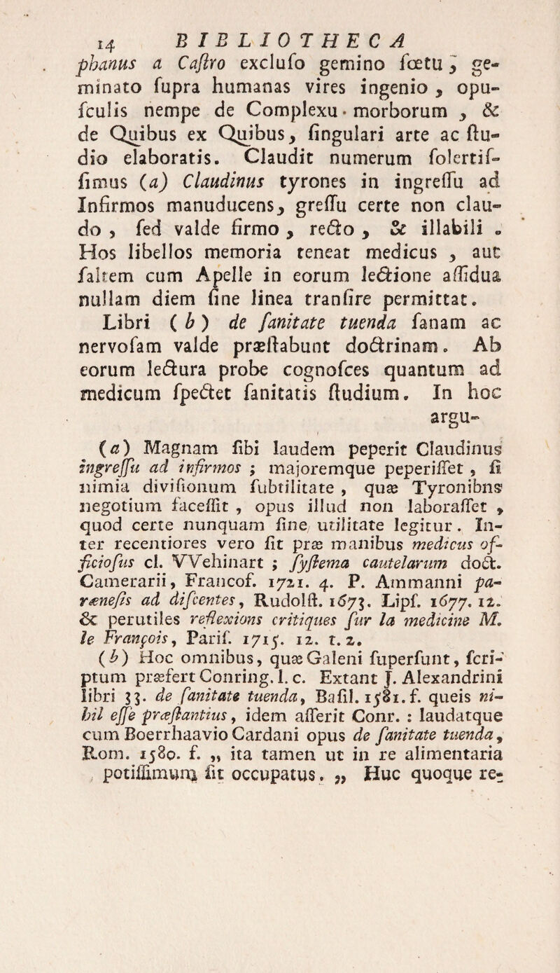 pbanus a Caflro exclufo gemino fcetu3 ge¬ minato fupra humanas vires ingenio , opu- fculis nempe de Complexu • morborum y & de Quibus ex Quibusy fingulari arte ac ftu- dio elaboratis. Claudit numerum folertif- fmius (a) Claudinus tyrones in ingreflii ad Infirmos manuducens3 grefTu certe non clau¬ do , fed valde firmo , redo y & illabili «, Hos libellos memoria teneat medicus y aut fakem cum Apelle in eorum Jedione a/Iidua nullam diem fine linea tranfire permittat. Libri ( b) de fanitate tuenda fanam ac nervofam valde praedabunt dodrinam. Ab eorum ledura probe cognofces quantum ad medicum fpedet fanitatis (ludium. In hoc argu- (a) Magnam fibi laudem peperit Claudinus ingreffu ad infirmos ; majoremque peperiiTet , fi nimia divifionum fubtilitate , quse Tyronibns1 negotium faceffit , opus illud non laboraffet , quod certe nunquam fine utilitate legitur. In¬ ter recentiores vero fit prse manibus medicus of¬ ficio fus cl. Wehinart ; fyfiema cautelarum do£t. Camerarii, Francof. 17x1. 4. P. Ammanni pa¬ rone fis ad difcentes, Rudoifi. 167$. Lipf. 1677. 11. 6c perutiles refiexions critiques fur la medicine M. le Franfois, Parif. 1715. iz. t. z. (b) Hoc omnibus, quse Galeni fuperfunt, fcri- ptum prsefert Conring. 1. c. Extant J. Alexandrini libri 33. de fanitate tuenday Bafil. ijoi.f. queis ni¬ hil effe prceftantius, idem afierit Conr. : laudatque cum Boerrhaavio Cardani opus de fanitate tuenda, Rom. 1580. f. „ ita tamen ut in re alimentaria potiilimuna fit occupatus. Huc quoque re-