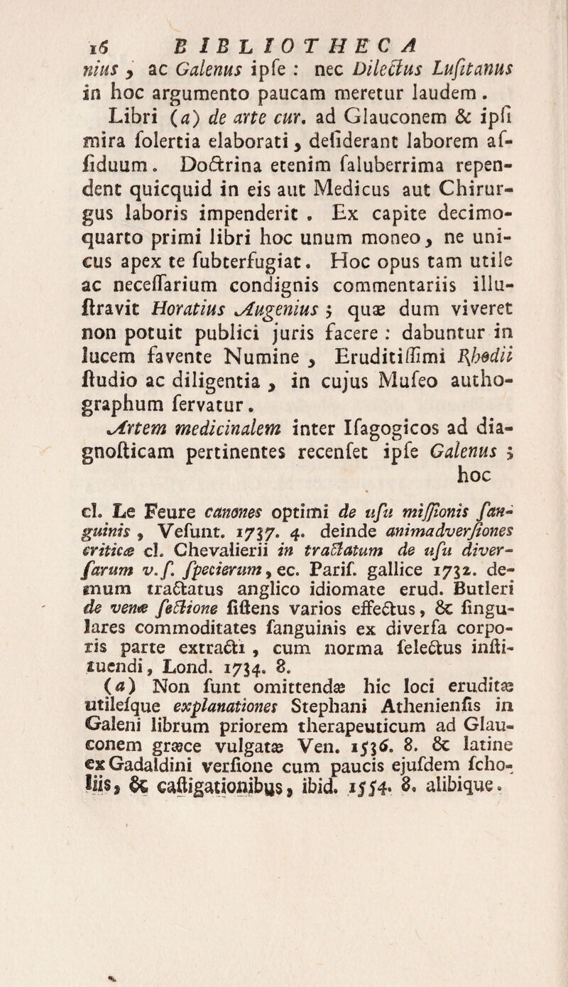 nius y ac Galenus ipfe : nec Dilettus Lufitanus in hoc argumento paucam meretur laudem. Libri (a) de arte cur. ad Glauconem & ipii mira folertia elaborati, deliderant laborem af- fiduum0 Dodrina etenim faluberrima repen¬ dent quicquid in eis aut Medicus aut Chirur¬ gus laboris impenderit . Ex capite decimo- quarto primi libri hoc unum moneo, ne uni¬ cus apex te fubterfugiat. Hoc opus tam utile ac necelTarium condignis commentariis illu- flravit Horatius Jlugenius $ quse dum viveret non potuit publici juris facere : dabuntur in lucem favente Numine , Eruditiffimi Bjjsdii ftudio ac diligentia , in cujus Mufeo autho- graphum fervatur. *Artem medicinalem inter Ifagogicos ad dia- gnofticam pertinentes recenfet ipfe Galenus 5 hoc cL Le Feure canones optimi de ufu mijfwnis [an¬ guinis , Vefunt. 1737. 4» deinde animadverfiones critica cl. Chevalierii in tr afflatum de ufu di ver- farum v.f fpecierum, ec. Parif. gallice 1732. de¬ mum tradatus anglico idiomate erud. Butleri de vente fe6lione fiftens varios effedus, 6c lingu¬ lares commoditates fanguinis ex diverfa corpo¬ ris parte extradi, cum norma feledus infti- suendi, Lond. 1734. 8. (a) Non funt omittendas hic loci eruditas titilelque explanationes Stephani Athenienfis in Galeni librum priorem therapeuticum ad Glau¬ conem grsece vulgatas Ven. 8. Sc latine exGadaldini verfione cum paucis ejufdem fcho- Iiiss & caftigationibus 9 ibid. i|54* & alibique*