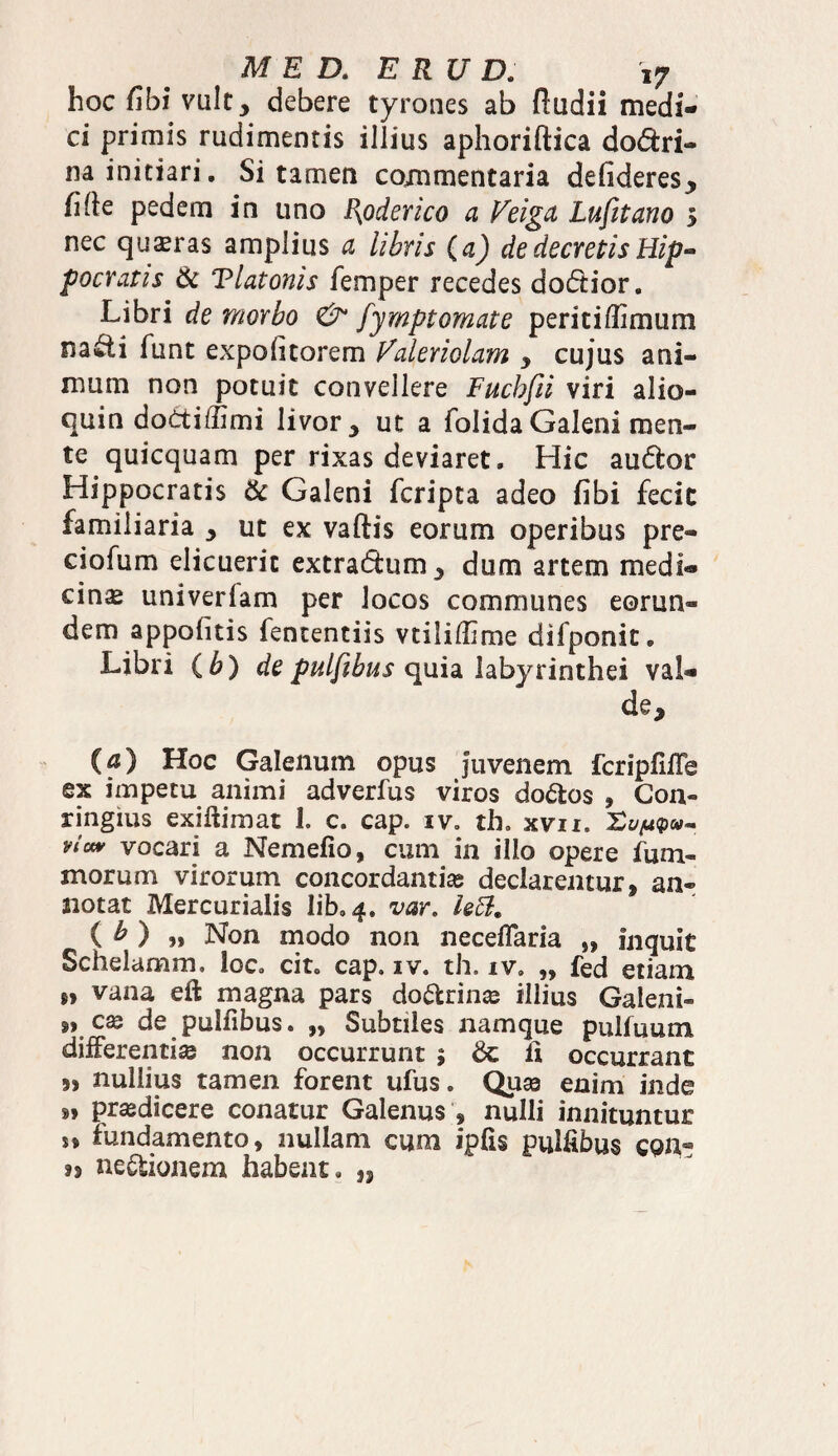 hoc fibi vult, debere tyrones ab fladii medi¬ ci primis rudimentis illius aphoriftica do&ri- na initiari. Si tamen commentaria dehderes, libe pedem in uno {{oderico a Veiga Lufitano 5 nec quaeras amplius a libris (a) de decretis Hip¬ pocratis & Tlatonis femper recedes dodtior. Libri de morbo & fymptomate periti ffi mum na feti funt expoli torem Valeriolam , cujus ani¬ mum non potuit convellere Fucbfii viri allo¬ quia do£tiffimi livor , ut a folida Galeni men¬ te quicquam per rixas deviaret. Hic audfcor Hippocratis & Galeni fcripta adeo fibi fecit familiaria , ut ex vaftis eorum operibus pre- ciofum elicuerit extra&um, dum artem medi¬ cina univerlam per locos communes eorun¬ dem appofitis fententiis vtiliffime difponit. Libri ( b) de pulfihus quia labyrinthei val¬ de, (?) Hoc Galenum opus juvenem fcripfiffe ex impetu animi adverfus viros do&os , Gon® ringius exiftimat 1. c. cap. iv. th. xvn. vi«* vocari a Nemefio, cum in illo opere fum- inorum virorum concordantia declarentur, an¬ notat Mercurialis lib» 4. var. left. ( b ) „ Non modo non neceflaria „ inquit Schelamm. loc. cit, cap. iv. th. iv. „ fed etiam »> vana eft magna pars do&rince illius Galeni» C2Q de pulfibus. „ Subtiles namque pulfuum differentia non occurrunt 5 & fi occurrant 9, nullius tamen forent ufus. Quaa enim inde *» prodicere conatur Galenus , nulli innituntur n fundamento, nullam cum ipfis pulfibus cpn- j> ne&ionem habent, „