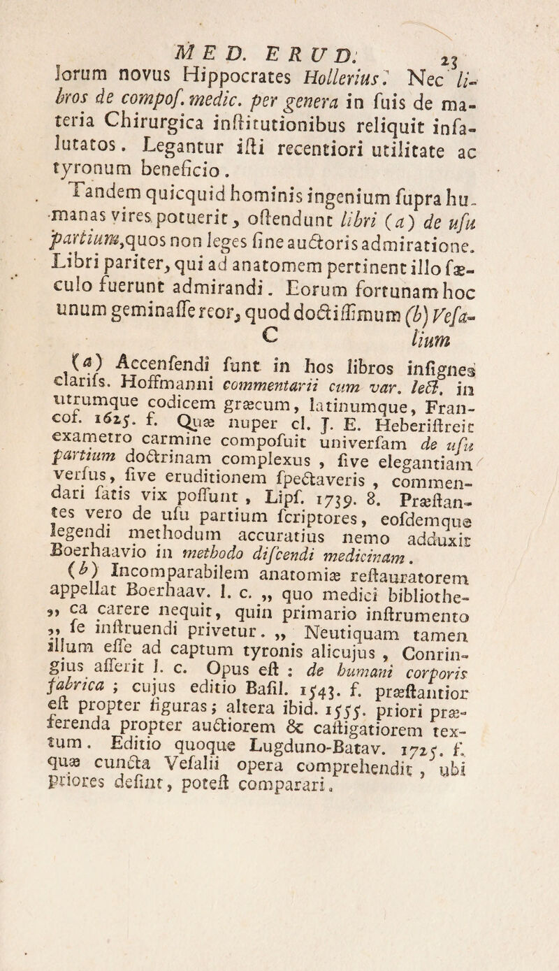 MED, E R U D: 2g lorum novus Hippocrates Hollerius: Nec //- hros de compof.medic. per genera in fuis de ma¬ teria Chirurgica infiirutionibus reliquit infa- lutatos. Legantur illi recentiori utilitate ac tyronum beneficio. i andem quicquid hominis ingenium fupra hu¬ manas vires, potuerit ofiendunt libri (a') de ufu partium,quos non leges fine audoris admiratione. Libri pariter, qui ad anatomcm pertinent illo fo¬ culo fuerunt admirandi. Lorum fortunamhoc unum geminalTe reo r, quod dodilfimuro (b) Ve[a- C lium C*3) Accenfendi funt in hos libros infignes clanis. HofFmanni commentarii cum var. ledi, iu utrumque codicem grcecum, latinumque, Fran- cot. 162,5, t. Quas nuper cl. J. E. Heberiftreit exametro carmine compofuit univerfam de ufu partium dormiam complexus , five elegantiam verius, fi ve eruditionem fpedtaveris , commen¬ dari latis vix poliunt , Lipf. 1739. 8. Prseftan» tes vero de ufu partium fcriptores, eofdemque legendi methodum accuratius nemo adduxit Boerhaavio in methodo difcendi medicinam. (<£) Incomparabilem anatomia; reftauracoreoi appellat Boerhaav. I. c. „ quo medici bibliothe- »» PJere nequit, quin primario inftrumento ,, ie inlxruendi privetur. „ Neutiquam tamen illum eiie ad captum tyronis alicujus , Conrin- gius a fieri t 1. c. Opus eft : de humani corpori? fabnca ; cujus editio Bafil. 1543. f. praftamior eft propter figuras; altera ibid. 1555. priori prae¬ terenda propter ausiorem 6c caftigatiorem tex- tum • Editio quoque Lugduno-Batav. 1725. f. qu^ cundta Vefalii opera comprehendit ubi priores defiat, poteft comparari.