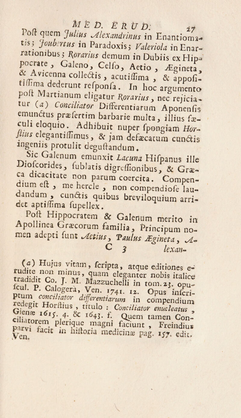 Poft quem Julius Alexandrinus in Enantioms- t;s’ Jw^nus in Paradoxis; Faleriola in Enar¬ rationibus; %orarius demum in Dubiis exHip*' pocrate , Galeno, Celfo, Aetio , pineta, & Avicenna colledis, acutiffima , & appofi- dederunt re03°nfa. In hoc argumento polt Martianum eligatur ^orarius, nec rejicia- tur W conahator Differentiarum Aponenfis emunctus prslertim barbarie multa, illius fx- culi eloquio. Adhibuit nuper fpongiam Hor- jiuis elegantiffimus, & jam defaecatum eundis ingeniis protulit deguftandum. Sic Galenum emunxit Lacuna Hifpanus ille Diofcorides, fublatis digreflionibus, & Gra¬ ea dicacitate non parum coercita. Compen- j!UI® ek > me herde , non compendiofe lau- danuum , cundtis quibus breviloquium arri¬ det aptiffima fupeliex. Poli Hippocratem & Galenum merito in Apollinea Cnecorum familia , Principum no¬ men adepti funt Actius, Vadus JBgincta, A- C 3 lexan- (a) Hujus vitam, feripta, atque editiones e- tudne non minus, quam eleganter nobis italice gt rai 1 M' “a22“cWi in tona. zj. opu! Dr mP;„G ;0gera’.,Y£n- >74i. i*. Opus infcrl- Si, H r differentiarum in compendium P* ^ 1 ~:ori“us * trtu^° • Conciliator enucleatus , G en^ l6iS 4. & i54J. f. auem tamen Con: wT p!er,?“e maSni .Sciunt , Freindiu* yen# jn litiioria medicinas pag. 157. edit»