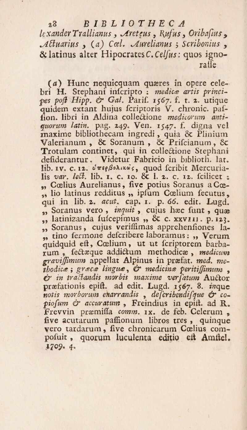 le xander Trallianus, Creteus, Bjtfus y Oribaftus y lAttuavius y (a) CceL ^Aurelianus j Scribonius y &latinus alter HipocratesC.Ce//wj: quos igno¬ ra ife (a) Hunc nequicquam quires in opere cele¬ bri H. Stephani infcripto : medica artis princi¬ pes poft Hipp. & Gal. Parif. 1567. f. t. 2. utique quidem extant hujus fcriptoris V. chronie, paf- lion. libri in Aldina collectione medicorum anti¬ quorum latin. pag. 249. Ven. 1547. f. digna vel maxime bibliothecam ingredi, quia 8c Plinium Valerianum , 8c Soranum , tk Prifcianum, Sc Trotulam continet, qui in collectione Stephani defiderantur. Videtur Fabricio in biblioth. lar» lib. iv. c. 12. oVef/SoXixwf, quod feribit Mercuria¬ lis var. leffl. lib. 1. c. 10. 1. x. c. ix. fciiicet ; „ Ccelius Aurelianus, fivc potius Soranus aCoe- lio latinus redditus „ ipfum Coelium fecutus^ qui in lib. z. acut. cap. 1. p. 66. edit. Lugd. s, Soranus vero , inquit , cujus haec funt , quas ,, latinizanda fuicepimus „ 8c c. xxvm. p. 1x3. „ Soranus, cujus veriflimas apprehenfiones la- 99 tino fermone deferibere laboramus: „ Verum quidquid eft, Coelium, ut ut feriptorem barba¬ rum , fe&eeque addictum methodicae , medicum gravijfimum appellat Alpinus in prasfat. med. me¬ thodica ; graca lingua, & medicina peritiffimum , & in trafflandis morbis maxime verfatum Auttor praefationis epift. ad edit. Lugd. 1567. 8. zwque notis morborum enarrandis , defcribendifque & co¬ piorum & accuratum , Freindius in epiit. ad R0 Frevvin praemiffa comm. ix. de feb. Celerum , live acutarum paflionurn libros tres , quinque vero tardarum, five chronicarum Ccelius com- pofuit, quorum luculenta editio eit Amitel. 1709* 4*