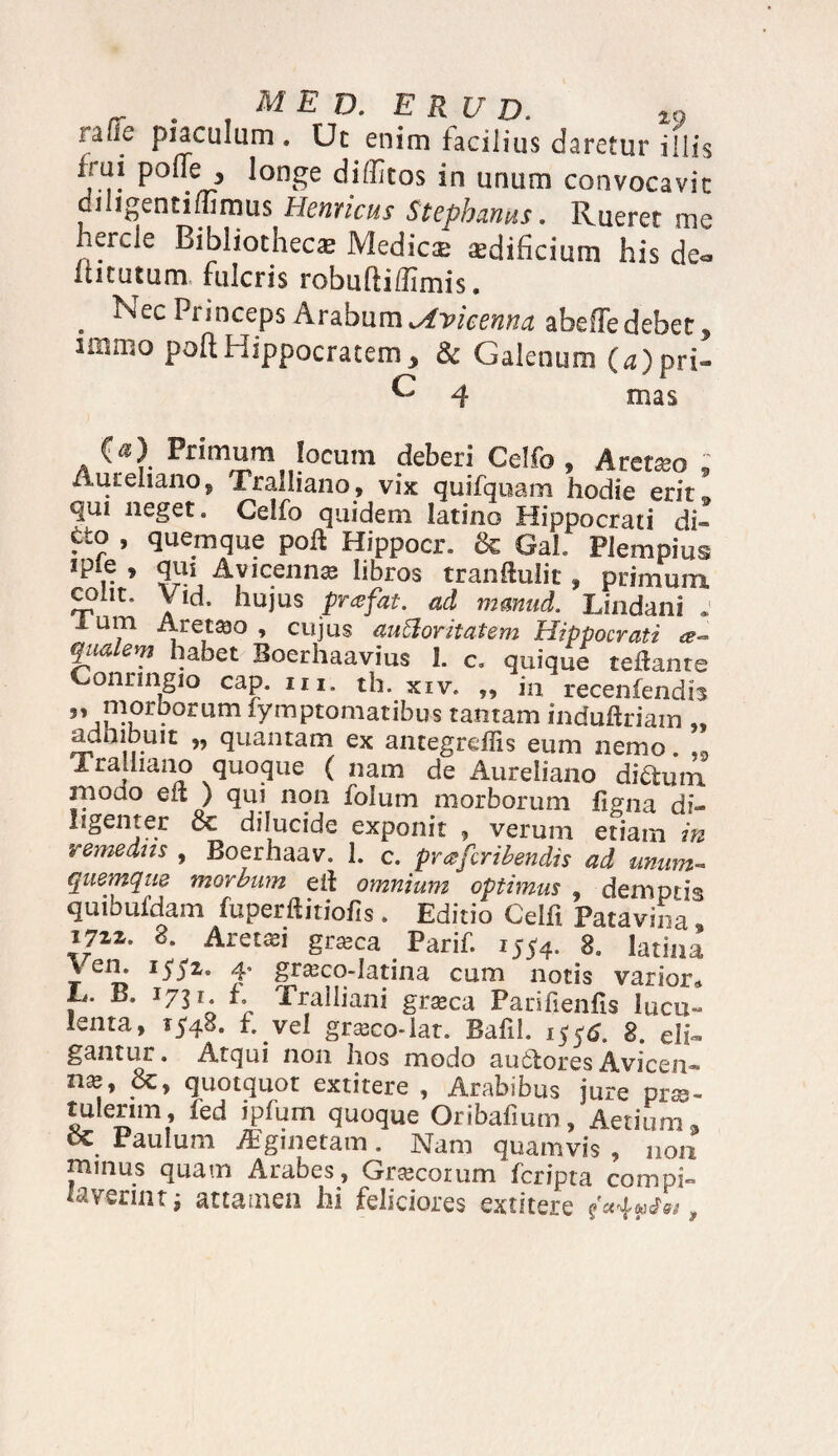 . ME D. E RU D. 19 laOc piaculum. Ut enim facilius daretur illis tui pone , longe diditos in unum convocavit diligentimmus Hernicus Stepbznus. Rueret me iercle Bibliotheca Medicae aedificium his de~ ititutum fulcris robufliffimis. . Nec Pnnceps Arabum jtvkenna abeffedebet, 11111110 poftHippocratem, & Galenum (d)pri- ^ 4 mas C^) Primum locum deberi Celfo , Aretseo : Aureliano, Tralliano, vix quifquam hodie erit*, qm neget. Celfo quidem latino Hippocrati di» ?t0 ’ quemque poft Hippocr. & Gal. Plempius ipie , qui Avicennas libros tranftulit, primum, cplm Vid. hujus frefat. ad rnmud. Lindani * i um Aretaao , cujus aucloritatem Hippocrati *- qnaiem habet Boerhaavius 1. c. quique teflante onringio cap. m. th. xiv. „ in recenfendh 5, morborum fymptomatibus tantam induftriam „ adhibuit „ quantam ex antegreffis eum nemo. Tralliano quoque ( nam de Aureliano didum modo eft ) qui non folum morborum figna di¬ ligenter oc dilucide exponit , verum etiam in remedns , Boerhaav. 1. c. prafcribendis ad unam- quemque morbum eif omnium optimus , demptis quibufdam fuperftitiofis . Editio Celfi Patavina, 1JZZ' 8- Aretsei gr^ca Parif. 1554. 8. latina r eir> I^Z° T gt^co-latina cum notis varior» , B. J7H* h Tralliani grasca Parifienfis lucu» lenta, 1548. f. vel grasco-lat. Bafil. 1 8. eIi- gantur. Atqui non hos modo aufctores Avicen- n^, &, quotquot extitere , Arabibus jure pro¬ tulerim, led ipfum quoque Oribafium, Aerium9 Paulum ^ginetam. Nam quamvis , non mmus quam Arabes, Grascorum fcripta compi» lavermt ; attamen hi feliciores extitere ,