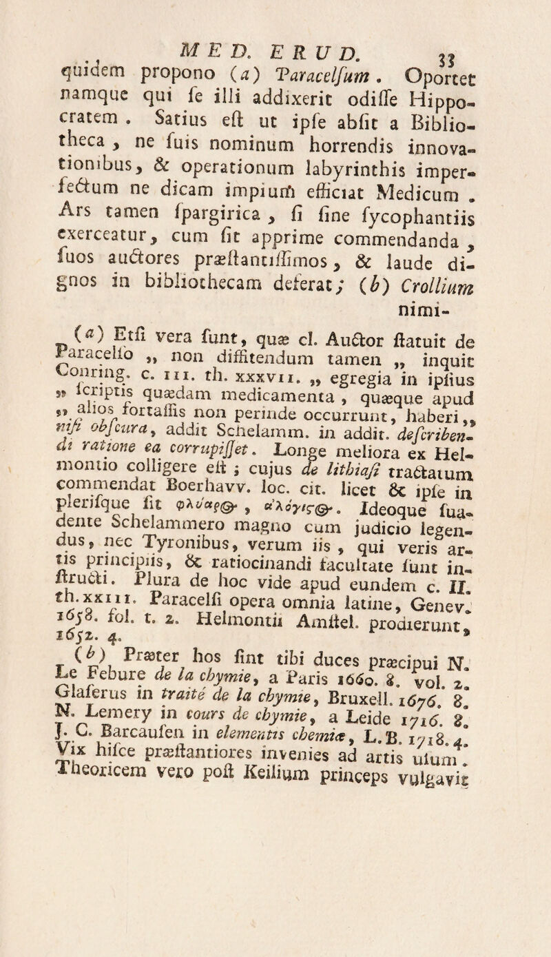 quiaem propono (a) Taracelfum, Oportet namque qui k illi addixerit odilTe Hippo» cratem . Satius efi: ut iple abiit a Biblio¬ theca , ne fuis nominum horrendis innova» tionibus, & operationum labyrinthis imper® iedurn ne dicam impium efficiat Medicum . Ars tamen ipargirica , ii fine fycophantiis exerceatur, cum iit apprime commendanda, luos auditores praeftanuffimos, & laude di¬ gnos in bibliothecam deterat; (b) Crollium nimi- (^) Etfi vera funt, qua? cL Au6lor ftatuit de raraceiio „ non diffitendum tamen „ inquit Loiiring. c. m. th. xxxvii. „ egregia in ipiius w in£Ur medicamenta , quaque apud s, anos r°rtaffis non perinde occurrunt, haberi,* mji objcura, addit Schelamm. in addit, defcriben- at ratione ea corrupijjet. Longe meliora ex Hei® inontio colligere elt ; cujus de litbiafi tra&aium commendat Boerhavv. loc. cit. licet 6c ipfe in plenfque fit 9M«f& , «a67,7@.. Ideoque fua® dente bchelammero magno cum judicio legen¬ dus f nec Tyronibus, verum iis , qui veris ar® fis principiis, & ratiocinandi facultate Ium in® Itrucu. Plura de hoc vide apud eundem c. II tn.xxui. Paracelfi opera omnia latine, Genevl Jy6' fo1* to z* Helmontii AmiieL prodierunt i6$z. 4. 9 (^) Prsdter hos fint tibi duces prajcipui N* Le Febure de la cbymte, a Paris i6$o. 8. vol z Glaierus m traite de la cbymte, Bruxeil. 1676 £ N. Lemery in coursde cbymte, a Leide 1716. £ J* L. Barcaulen 111 elementts cbemice, L.B 1718 4 Vix hifce prallantiores invenies ad anis ulum Theoxicera vero poft Keilium princeps vulgavit