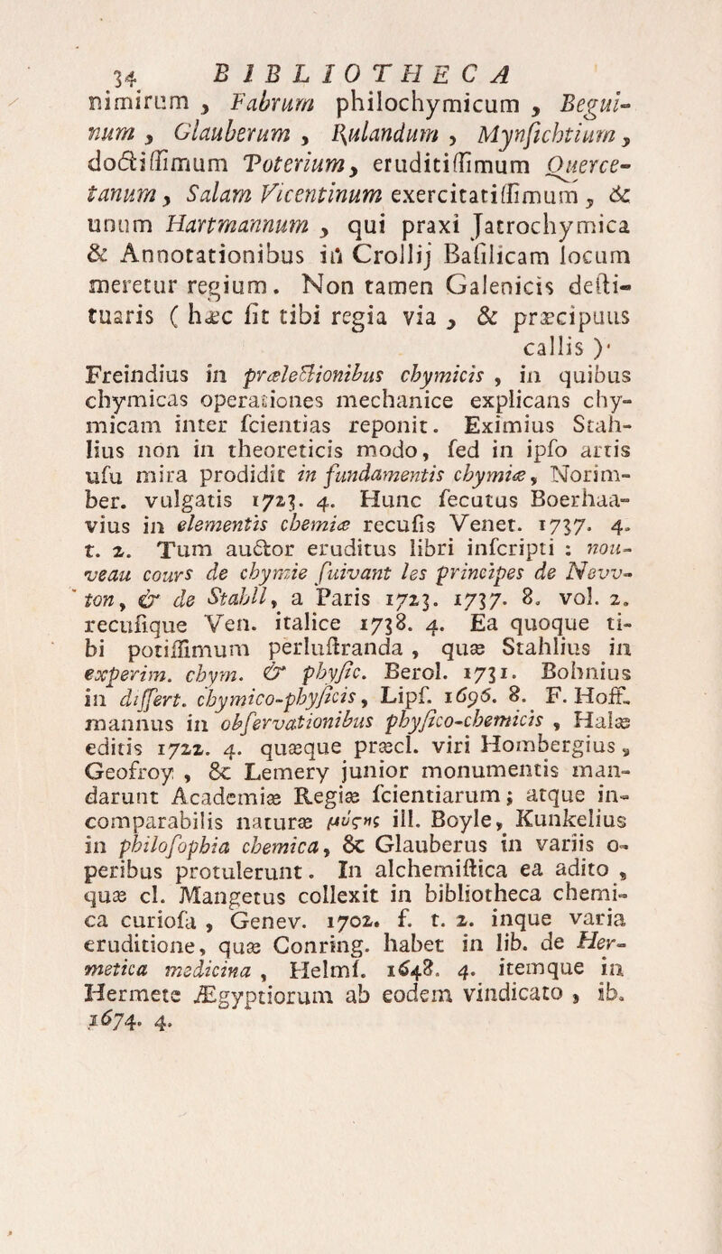 nimirum y Fabrum philochymicum , Begui- num y Glauberum y Fodandum , Mynfichtiumy dodi (limum Toteriumy eruditi (limum Quer ce¬ tarium > Salum Vicentinum exercitatiffimum * 6c unum Hanmannum y qui praxi Jatrochymica & Annotationibus iil Crollij Rafilicam locum meretur regium. Non tamen Galenicis defti» tuaris ( ha:c lit tibi regia via y & praecipuus callis )• Freindius in praleBionibus chymicis , in quibus chymicas operationes mechanice explicans chy- micam inter fcientias reponit. Eximius Stah- Iius non in theoreticis modo, fed in ipfo artis ufu mira prodidit in fundamentis chymuz, Norim» ber. vulgatis 1723. 4. Hunc fecutus Boerhaa- vius in elementis chemia recufis Venet. 1737. 4, r. 2. Tum au&or eruditus libri infcripti : nou- vectu cours de chymie fuivant les principes de New- 'ton9 & de Stahlly a Paris 1713. 1737. 8. vol. 2. recufique Ven. italice 1758. 4. Ea quoque ti¬ bi potiffimum perluftranda , quas Stahlius in experim. chym. & phyfic. Berol. 1731. Bohnius in differt, chymico-phyficis, Lipf. 169S, %. F. HofF, mannus in cbfervationibus phy fico-ehem icis , Halas editis 1722. 4. quasque prascl. viri Hombergius, Geofroy , 8c Lemery junior monumentis man¬ darunt Academiae Regiae fcientiarum; atque in¬ comparabilis naturae pug-tis ili. Boyle, Kunkelius in philofophia chemica, 6c Glauberus in variis o- peribus protulerunt. In alchemiftica ea adito , quae cl. Mangetus collexit in bibliotheca chemi¬ ca curiofa , Genev. 1702. f. t. 2. inque varia eruditione, quae Conring. habet in lib. de Fler- metica medicina , Helmf. 1648. 4. item que in Hermete Aegyptiorum ab eodem vindicato } ib. 1674. 4.