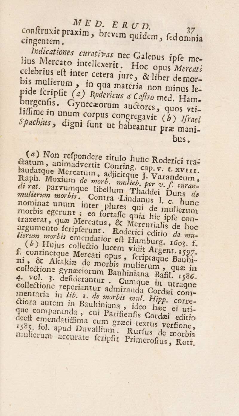 . M E D. E R U D bre,‘“ qoldo», fedoilni. “Srss rSo™ipr' celebrius ef> iJll ■' Hoc °PUS Mmati ccieurius v.it inter cetera wrp Rj i;u0 j bis mnliVrnm • 'ure* & liber demor- .j mrul!er“m > >n qua materia non minus !r pde fcripfit (a) Rodemus a Caflro med Harr* burgenfis. Cyneczorum auftores, quofvd_’ iffirne in unum corpus concremavit f/m iCv ; w,«, di.„i j,«h is; bus. aatum^0!.11 .refP?ndere tituI° hunc Roderici tra’ ttatum, animadvertit Conrine ran »T ua iaudatque Mercatum, adjicitque TVn' ?VMI- Raph. Moxium de morb. muUeh ^ ?deum ’ dt rat, parvumque libellum Thaddei^'^unT^ muhenm morbis. Contra Lindanus I ',? * nominat unum inter nlure- „ ;Uj L e',.hunc morbis egerunt : eo fortaffc q„ a hicTnfeT1 traxerat, qua Mercatus, & Mercur Mi?^, l argumento fcripferunt. Rodericf edfr ! f °° lier,ul ™rbis emendatior ert Hamburg iSoff f. cont^qU:eCMercatiopu? ^ ni, & A&ki« Ba«W- collectione gynaeciorum n mulierum , quis m 4. vol. defiderantur f315'' ^ collectione reperiantur admirandi Cni u.tra^ue trientaria in /a. t. * moTsttl Hiof^rT' cnora autem in Bauhiniana ideo htt' * que comparanda , cui Parifienfis Cord^i a- fieeft emendatiffima cum gr*ci Lm, red,t,° p585, fol. apud Duvallium Rurfu, dT^° v’ U‘!erunl accurate fcripfit Primerolius, Rott!