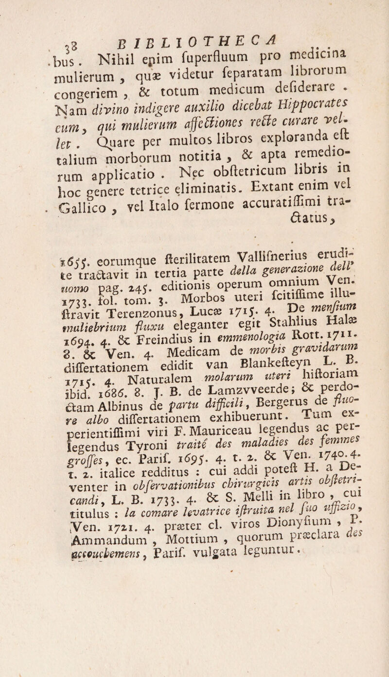 bus. Nihil epim fuperfluum pro medicina mulierum , quae videtur feparatam librorum congeriem , & totum medicum deliderare . Nam divino indigere auxilio dicebat Hippocrates eum, qui mulierum aftcftiones rette curare vel. let . Quare per multos libros exploranda elt talium morborum notitia , & apta remedio¬ rum applicatio . Nec obftetricuro libris m hoc penere tetrice eliminatis. Extant enim ve Gallico , vel Italo fermone accuratiftmi tra- datus^ ieommque fierilitatem Valhfnenus erudi- te tractavit in tertia parte Ma dell nomo pag. 14 J. editionis operum om™m Vem 17»i fol. tom. 3. Morbos meri fcitiffmie mu ravit Terenzonus, Luc^ 1715* 4- muliebrium fluxu eleganter egit Stahiius Hal® i6qj. d. & Freindius in emmenologia tt.ott.17n- g/lcVen. 4. Medicam de morbis gravidarum differtationem edidit van Blankefteyn L. B* 171 <. 4. Naturalem molarum uteri hiltoriam ibid5 1686. 8. J. B. de Lamzvveerde; & perdo¬ ctam Albinus de partu difficili, Bergerus de flu - re albo differtationem exhibuerunt. Ium ex perientiffimi viri F. Mauriceau legendus ac per- fegendus Tyroni traite des maladies des femme groffies, ec. Parif. 4- t. 2. & Ven. 1740-4* t.. 2. italice redditus : cui addi poteft H. a. De- venter in obfervationibus chirurgicis artis objiet. *- coi*, L. B. 1733. 4- & s- Melh m hbio , cm titulus : comare hvatnce iflrmta nel Juo uflizio, .Ven. 1721. 4. praner cl. viros Dionyfium , F. Animandum , Mottium , quorum praclara fcecucbemens, Parif. vulgata leguntur.