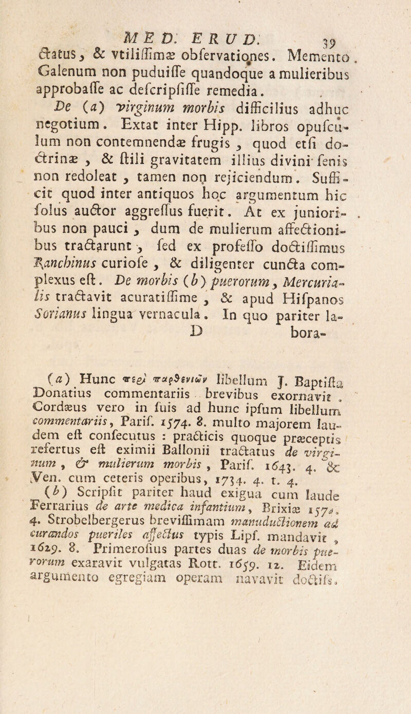 datus., 8c vtili/Hmae obfervatio/ses. Memento Galenum non puduiffe quandoque a mulieribus approbaffe ac defcripfiffe remedia. De (a) virginum morbis difficilius adhuc negotium. Extat inter Hipp. libros opufcu- lum non contemnendae frugis quod etfi do¬ ctrina > & ftili gravitatem illius divini-fenis non redoleat , tamen non rejiciendum. Suffi¬ cit quod inter antiquos hoc argumentum hic folus audior aggre(Tus fuerit. At ex juniori¬ bus non pauci ^ dum de mulierum affectioni¬ bus tradarutit ^ fed ex profeffo dodiffimus l\anchinus curiofe , & diligenter eunda com¬ plexus eft. De morbis (b) puerorum> Mercuria- iis tradavit acuratiffime , & apud Hifpanos Sorianus lingua vernacula. In quo pariter la- D bora- O) Hunc mei ndv libellum J. Baptilla Bonatius commentariis brevibus exornavit , Cordaeus vero in fuis ad hunc ipfum libellum commentariis, Parif. 1574. 8. multo majorem lau¬ dem eft confecutus : pradicis quoque prseceptis refertus eft eximii Ballonii tradatus de virgi¬ num , & mulierum morbis , Parif 1643 ^ LVen. cum ceteris operibus, 1734. 4, t. 4. {b) Scripfit pariter haud exigua cum laude Ferrarius de arte medica infantium, Brixise 157^ , 4. Strobelbergerus breviffimam manuduftionem ad curandos pueriles effetius typis Lipf mandavit 16*9- 8. Primerofius partes duas de morbis pue¬ rorum exaravit vulgatas Rotr. 16$9. 12. Eidem argumento egregiam operam navavit do&ifs.