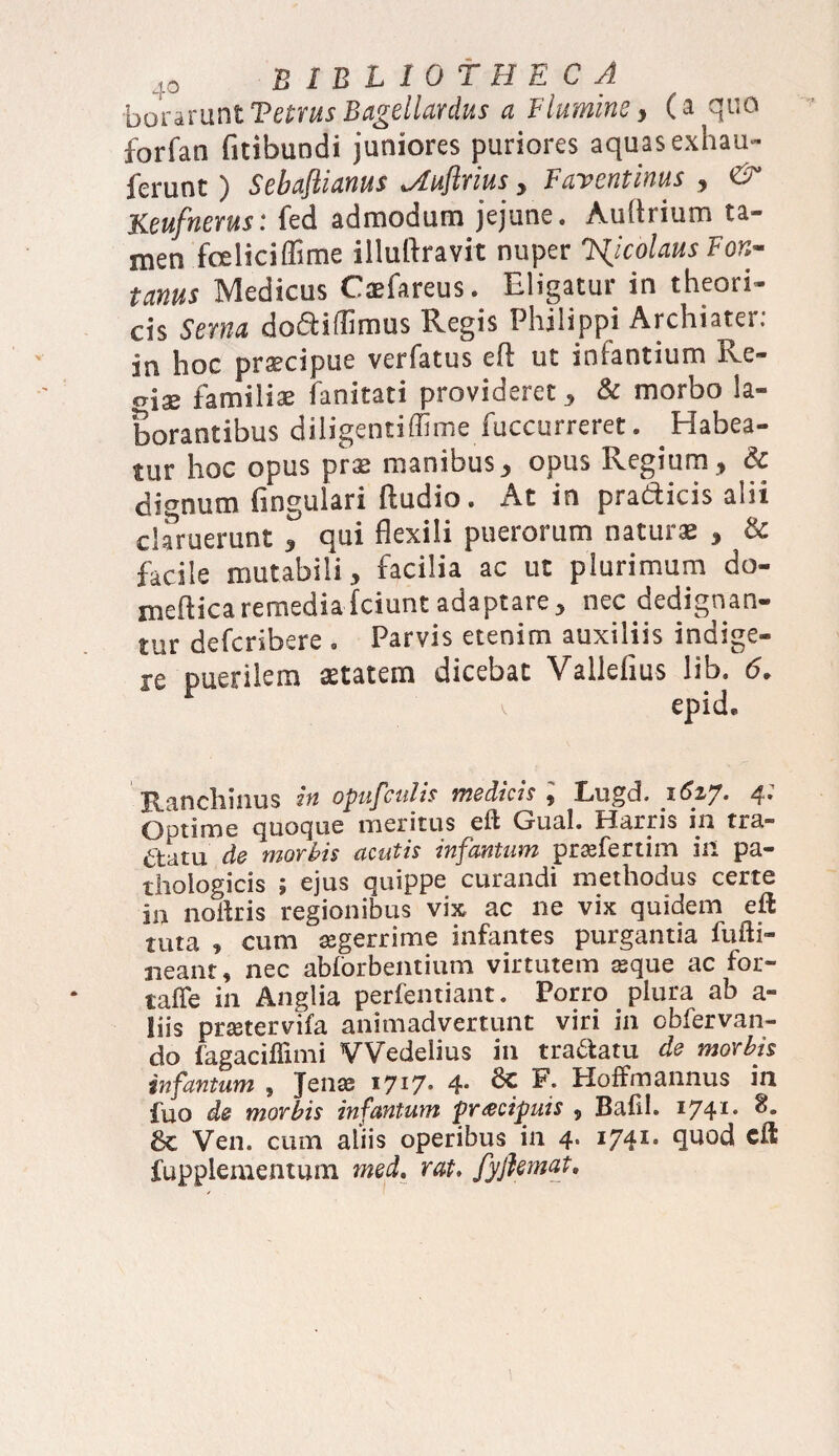 •boraruntVetrus Bagellardus a Flumine, (a quo forfan fitibundi juniores puriores aquas exhau- ferunt ) Sebajlianus %A.uflvius , Fuventinus , C3 Keufnerus: fed admodum jejune. Andrium ta¬ men fcieliciffime illuftravit nuper colaus Fon¬ tanus Medicus Caefareus. Eligatur in theori- cis Serna dodddirrms Regis Philippi Archiater: in hoc pr^cipue verfatus ed ut infantium Re¬ giae familiae fanitati provideret, & morbo la¬ borantibus diligentiffime fuccurreret. ^Habea¬ tur hoc opus prs manibus, opus Regium , & dignum lingulari ftudio. At in pradicis alii claruerunt , qui flexili puerorum naturae , & facile mutabili, facilia ac ut plurimum do- medicaremediafciuntadaptare, nec dedignan¬ tur defcribere . Parvis etenim auxiliis indige¬ re puerilem aetatem dicebat Validius lib. 6. v epid. Ranchinus in opufculis medias * Lugd. 1^27* 4* Optime quoque meritus ed Gual. Harris 111 tia.” aatu de morbis acutis infantum praefertim in pa¬ thologicis ; ejus quippe curandi methodus certe in noitris regionibus vix ac ne vix quidem eft tuta , cum aegerrime infantes purgantia fufti- neant, nec abforbentium virtutem aeque ac for- taffe in Anglia perfentiant. Porro plura ab a- liis praetervifa animadvertunt viri in obfervan- do fagaciflimi VVedelius in tra&atu de morbis infantum , Jenae 1717» 4* 8c R Hoffmannus in fuo de morbis infantum praecipuis , Bafil. 1741. 8. 8c Ven. cum aliis operibus in 4. I741, quod cd fupplementum med. rat» fyflemat.
