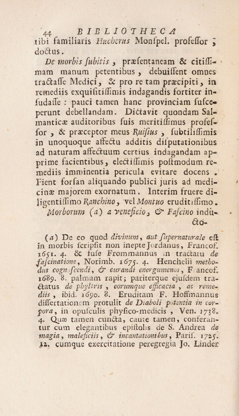 tibi familiaris Hucherus Monfpel. profeffor i dodlus. De morbis fuhitis , prasfentaneam & citiili- mara manum petentibus , debuiifent omnes tradtaffe Medici y & pro re tam prsecipiti , ia remediis exquihtiflimis indagandis fortiter in- fudaile : pauci tamen hanc provinciam fu (ce¬ perunt debellandam. Di&avit quondam Sal- manticae auditoribus fuis meritiffimus profef- for y & praeceptor meus Buifius y fubtiliflimis in unoquoque alfedtu additis difputationibus ad naturam affeduum certius indagandam ap¬ prime facientibus , ele&iffimis poftmodum re¬ mediis imminentia pericula evitare docens . Fient forfan aliquando publici juris ad medi¬ cina majorem exornatum. Interim fruere di- ligentillimo^^ctooj, vel Montuo eruditiffimo. Morborum (a) a veneficio y & Fafeino indii- do- {a) De eo quod divinum, aut fiuper natur ale eli in morbis fcripfit non inepte Jordanus, Francof» 1651. 4. fufe Frommannus m tractatu de fajcinatione, Norimb. 1675. 4. Henclielii metho¬ dus cognficcndi, & curandi energumenos, F ancof. 1689. 8. palmam rapit; pariterque ejufdem tra¬ natus de phyltns , eorumque efficacia , ac reme¬ diis , ibid. idpo. 8. Eruditam F. Hoffmannus differ tationem protulit de Diaboli potentia in cor¬ pora, in opufculis phyfico-medieis , Ven. 1738« 4. Qiiaj tamen eunda, caute tamen, conferan¬ tur cum elegantibus epiitobs de S. Andrea de magia, maleficiis, & incantationibus, Parii'. 1725. cumque exercitatione peregregia Jo. Under