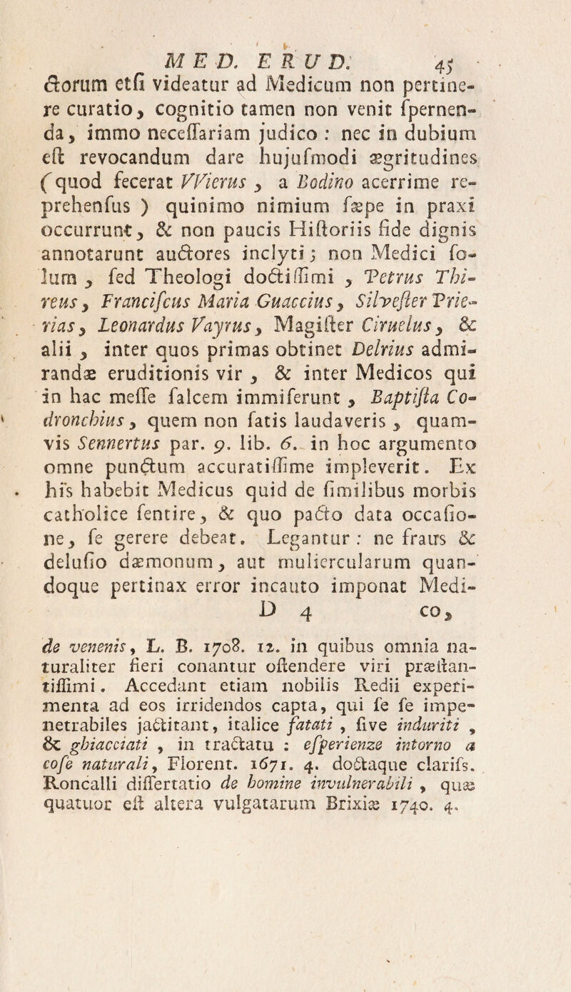 dorum etfi videatur ad Medicum non pertine¬ re curatio, cognitio tamen non venit {pernen¬ da, immo neceffariam judico : nec in dubium ed revocandum dare hujufmodi sgritudines ( quod fecerat VVierus , a Bodino acerrime re¬ prehendis ) quinimo nimium Lepe in praxi occurrunt, & non paucis Hiftoriis fide dignis annotarunt audores inclyti; non Medici fo- lum , fed Theologi dodifiimi , Vetms E hi¬ rtus , Francifcus Maria Guaccius, Silvefter Trie~ riasy Leonardus Vayrus, Magifter Ciruelus y & alii , inter quos primas obtinet Delrius admi¬ randae eruditionis vir , & inter Medicos qui in hac meffe falcem immiferunt , Baptifia Co- dronchius , quem non fatis laudaveris y quam¬ vis Sennertus par. 9. lib. 6. in hoc argumento omne pundum accurat illime impleverit. Ex hi's habebit Medicus quid de fimilibus morbis catholice fentire, 6c quo pado data occafio- ne, fe gerere debeat. Legantur: ne fraus delufio daemonum, aut muliercularum quan¬ doque pertinax error incauto imponat Medi- D 4 CO, de venenis, L. B. 1708. 12. in quibus omnia na¬ turaliter fieri conantur oftendere viri prasllan- tiflimi, Accedant etiain nobilis Redii experi¬ menta ad eos irridendos capta, qui fe fe impe¬ netrabiles jaditant, Italice fatati , five induriti , ghiacciati , in tradatu : efperienze intorno a cofe naturali. Florent. 1571. 4. dodaque clarifs. Roncalii diiTertatio de homine invulnerabili , qu« quatuor eit altera vulgatarum Brixia 1740. 4.