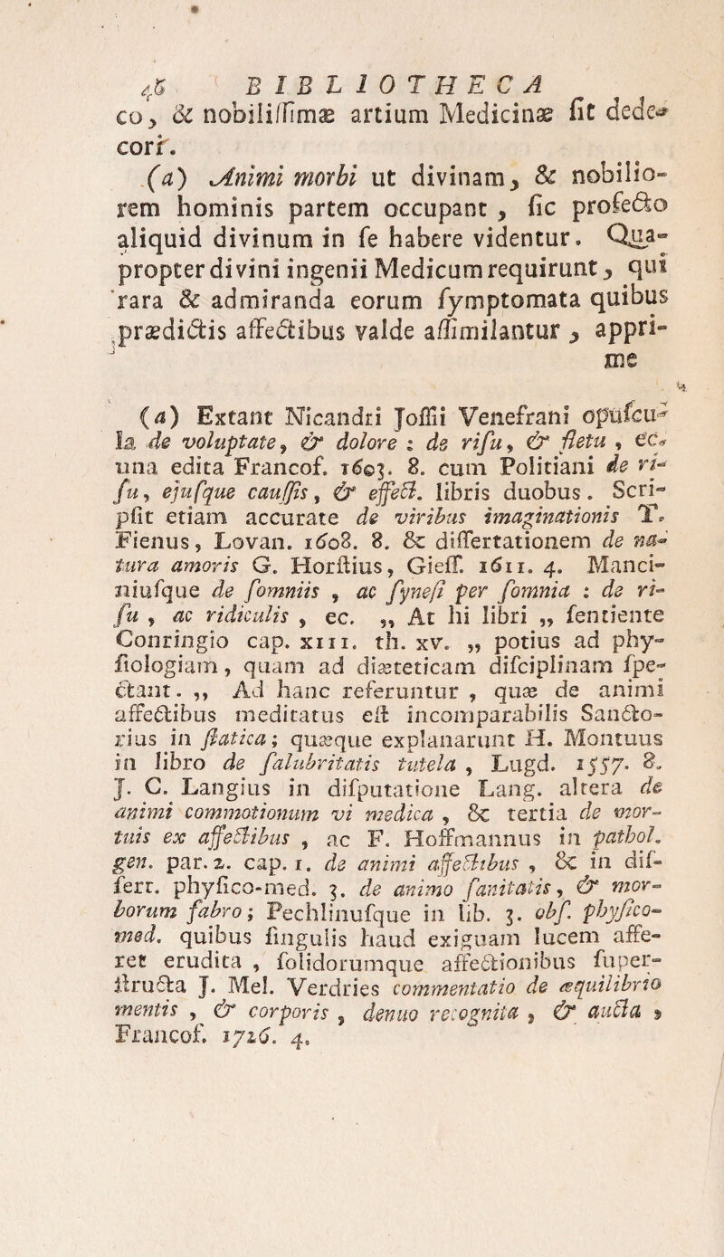 coy 6c nobiliffimae artium Medicinae fit dede-* coxi, (a) lAnimi morbi ut divinam, Sc nobilia- rem hominis partem occupant , fic profedto aliquid divinum in fe habere videntur» Qua¬ propter divini ingenii Medicum requirunt, qui rara & admiranda eorum fymptomata quibus .praedidfcis afFedibus valde affimilantur , appri- jme (a) Exeant Nicandri Joffii Venefrani opufeiH la de voluptate, & dolore : de rifu, &■ fletu , e’c* una edita Francof. t6©]. 8. cum Politiani de rL fuy ejufque cauffis, & effeB. libris duobus. Seri- pfit etiam accurate de viribus imaginationis Y» Fienus, JLovan. 1608. 8. & diiTertationem de na- tura amoris G. Horftius, GiefF. i6ii, 4. Manci- niufque de fomniis „ ac fynefl per [omnia : de Yt- fu , ac ridiculis , ec. „ At hi libri „ fentiente Conringio cap. xm. th. xv. „ potius ad phy- fiologiam, quam ad diseteticam difciplinam fpe- Ftant. ,, Ad hanc referuntur , quas de animi affedtibus meditatus e 11 incomparabilis SanCfco- rius in fiatica; quseque explanarunt H. Montuus in libro de falubritatis tutela , Lugd. 153*7* 8. J. G. Langius in difputatione Lang. altera de animi commotionum vi medica , 8c tertia de mor¬ tuis ex affeBibus , ac F. Hoffmannus in pathol. gen. par. a. cap. 1. de animi affeBibus , 8c in dif- ferr. phyfico-med. 3. de animo fanitatis, & mor¬ borum fabro-, Pechlinufque in hb. 3. obf. phyfico- med. quibus fmgulis haud exiguam lucem affe¬ res erudita , folidorumque affectionibus fu per¬ it ruCta J. Mei. Verdries commentatio d.e aequilibrio mentis , & corporis ? denuo recognita s (T ctuBa % Francof. iyi6. fi.