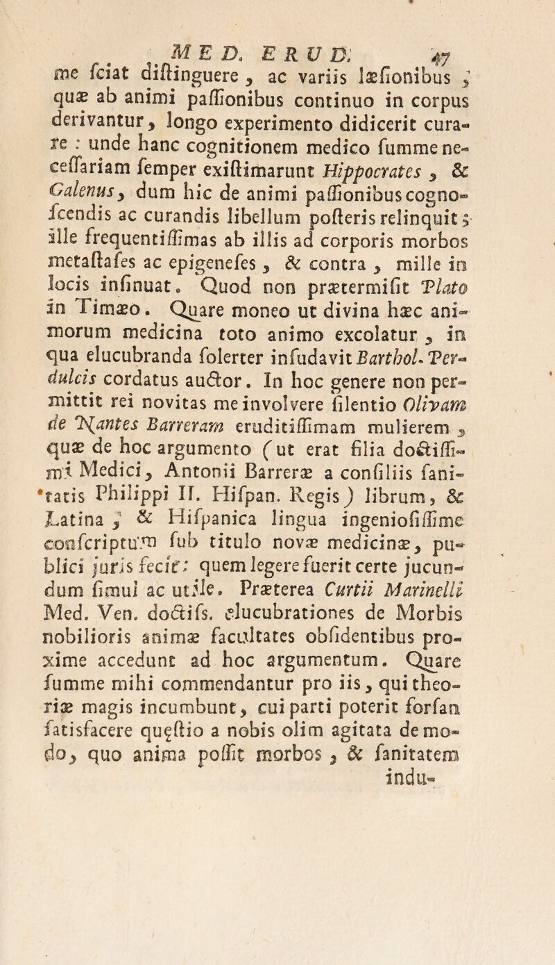 me fciat diftinguere , ac variis lasflonibus , qu^ ab animi pa/Iionibus continuo in corpus derivantur, longo experimento didicerit cura¬ re : unde hanc cognitionem medico fumme ne- eefTariam femper exiftimarunt Hippocrates , 3e Galenusy dum hic de animi paffionibuscogno» acendis ac curandis libellum pofteris relinquit >■ ille frequenti/Hmas ab illis ad corporis morbos metaftafes ac epigenefes , & contra * mille in locis infinuat* Quod non praetermifit Viato in Timaeo. Quare moneo ut divina haec ani¬ morum medicina toto animo excolatur , in qua elucubranda folerter infudavit^r^o/.Per- dulcis cordatus audior. In hoc genere non per¬ mittit rei novitas me involvere filentio Olivam de liantes B an eram erudidflimam mulierem 3 quae de hoc argumento (ut erat filia do&iffi- mi Mediciy Antonii Barrerae a confiliis fani» •tatis Philippi II. Hifpan, Phegis) librum, & JLatina , & Hifpanica lingua ingenioli/lime GosifcriptuTU fub titulo novas medicinse, pu¬ blici juris fecit'; quem legere fuerit certe jucun- dum fi mu i ac utile. Praeterea Curtii Marinelli Med, Ven. dodiifs. ^lucubrationes de Morbis nobilioris anims facultates obfidentibus pro¬ xime accedunt ad hoc argumentum. Quare fumme mihi commendantur pro iis, qui theo¬ riae magis incumbunt, cui parti poterit forfan fatisfacere qu^flio a nobis olim agitata demo» do^ quo anima poffic morbos 5 dc fanitatem indu»
