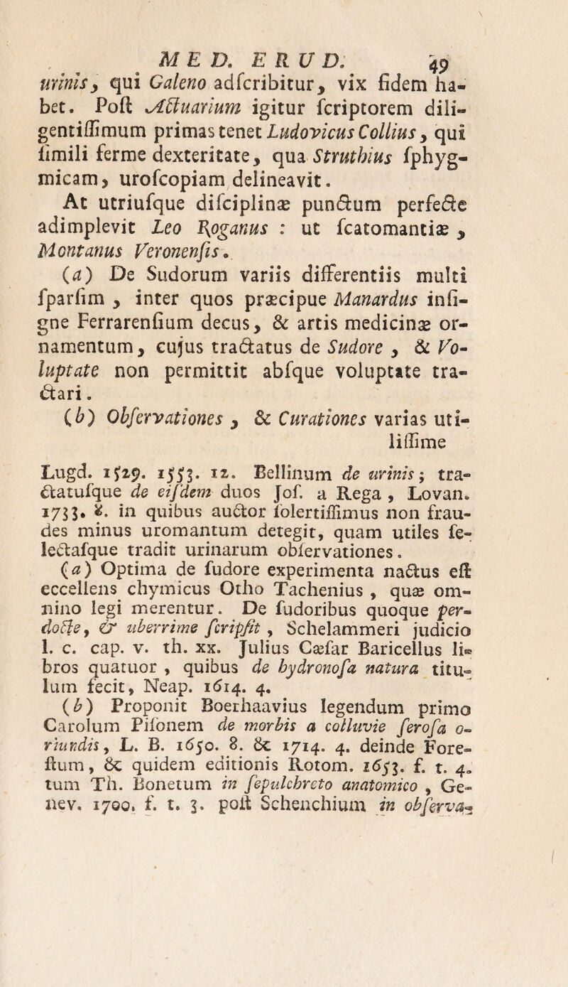 urinis, qui Galeno adfcribitur, vix fidem ha¬ bet. Pofl; ^Lftuarium igitur fcriptorem dili- gentifTimum primas tenet LudovicusCollius > qui fimili ferme dexteritate 5 qua Stmthius fphyg- micam , urofcopiam delineavit. At utriufque difciplinae pundum perfede adimplevit Leo Rpganus : ut fcatomantiae y Montanus Veronensis. (a) De Sudorum variis differentiis multi iparfim , inter quos praecipue Manardus infi- gne Ferrarenfium decus, & artis medicinae or¬ namentum, cujus tradatus de Sudore , & Vo¬ luptate non permittit abfque voluptate tra- dari. (h) Obfervationes , & Curationes varias uti¬ li (Ii me Lugd. 1J53. IZ° Bellinum de urinis; tra- dtatufque de ei[dem duos Jof, a Rega , Lovan. 1753. 8. in quibus audor iolertiffimus non frau¬ des minus uro mantum detegit, quam utiles fe- ledafque tradit urinarum obfervationes» (a) Optima de fudore experimenta nadus eft eccellens chymicus Otho Tachenius , quas om¬ nino legi merentur» De fudoribus quoque per- doffie, & uberrime fcrip/it , Schelammeri judicio 1. c. cap. v. th. xx. Julius Cadar Baricellus 11^ bros quatuor , quibus de hydronofa natura titu¬ lum fecit, Neap. 1614. 4. (b) Proponit Boerhaavius legendum primo Carolum Pifonem de morbis a colluvie ferofa 0- rhwdis, L. B. 1*550. 8. 6c 1714. 4. deinde Fore- £um, & quidem editionis Rotom. 1653. £ t. 4» tum Th. iionetum in fepulcbrcto anatomico , Ge¬ ne v. 1700, £ t. 3» poit Schenchium in obferva•