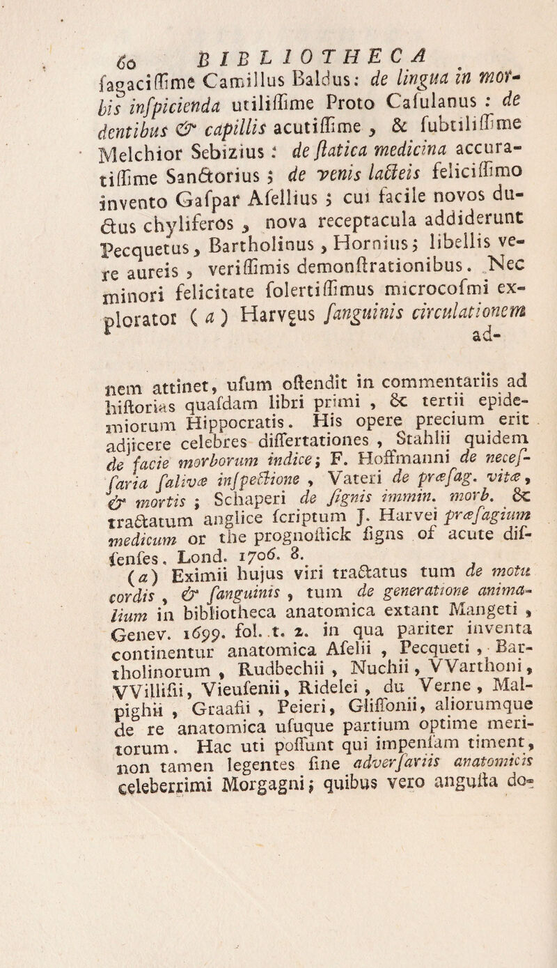 fagaciflime Camillus Baldus: de lingua in moU bis infpicienda utiliffime Proto Cafulanus : de dentibus & capillis acutiffime ^ & fubtiliffime Melcbior Sebizius de ftatica medicina accura- t i [fime San&orius $ de renis latleis feiiciffimo invento Gafpar Afelims $ cui facile novos du- dus chyliferos 3 nova receptacula addiderunt Pecquctus, Bartholinus, Hornius j libellis ve¬ re aureis , veriffimis demonftrationibus. Nec minori felicitate folertiffimus microcofmi ex¬ plorator ( a ) Harv^us fanguinis circulationem nem attinet, ufum oftendit in commentariis ad hiftorias quafdam libri primi , Sc tertii epide- iniorum Hippocratis. His opere precium erit adiicere celebres differtationes , Stahiii quideot de facie morborum indice; F. Hoffmanni de necef- Caria faliv& injpellione , V ateri de prafag. vitee, & mortis ; Schaperi de /ignis immin. morb. 6c tradatum anglice feriptum J. Harvei prafagium medicum or the prognofhck figns of acute dif- fenfes, Lond. 17°^* (a) Eximii hujus viri tradatus tum de motu cordis , & fanguinis , tum de generatione anima¬ lium in bibliotheca anatomica extant Mangeti , Genev. 1699. fol. t. z. in qua pariter inventa continentur anatomica Afelii , Pecqueti , - Bar- tholinorum , Rudbechii , INfuchii, VVarthoni, VVillihij Vieufenii, Rideiei , du Verne, Mal- pighii , Graafii , Peieri, Gliffonii, aliorumque de re anatomica ufuque partium optime meri¬ torum. Hac uti poliunt qui impeniam timent , non tamen legentes fine cidverfaxiis anatomicis celeberrimi Morgagni; quibus vero angulta do-