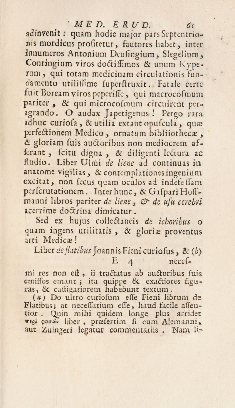 adinvenit: quam hodie major pars Septentrio¬ nis mordicus profitetur, fautores habet, inter innumeros Antonium Deufingium, Slegelium, Conringium viros do&iffimcs & unum Kype- riim, qui totam medicinam circulationis fun¬ damento utiliffime fuperfiruxit. Fatale certe fuit Boream viros peperiffe, qui macrocofmurn pariter , & qui microcofmum circuirent per¬ agrando. O audax Japetigenus ! Pergo rara adhuc curiofa , & utilia extant opufcula , quae perfe&ionem Medico > ornatum bibliiothecae y & gloriam iuis audtoribus non mediocrem af¬ ferant , Icitu digna , & diligenti le&ura ac ftudio. Liber Uiriii de liene ad continuas iti anatome vigilias, & contemplationes ingenium excitat, non fecus quam oculos ad indefeflam perfcrutationem. Inter hunc, & Gafpari HofF- inanni libros pariter de liene, & de ufu cerebri acerrime do&rina dimicatur. Sed ex hujus colledaneis de ichoribus o quam ingens utilitatis > & gloriae proventus arti Medicae! Liber *te/?4f/£«jJoanmsFienicuriofus3 & (b) E 4 necef* mi res non efl , ii tranatus ab au&oribus fuis emiffos emant ; ita quippe & exactiores figu¬ ras, Sc caidigatiorem habebunt textum. (a) Do ultro curiofum eHe Fieni librum de Flatibus; at necefiarium efie, haud facile affen» tior . Qiiin mihi quidem longe plus arridet VS& yvam liber , praeferam fi cum Alemanni» aut Zuingeri legatur commentariis . Nam 1E