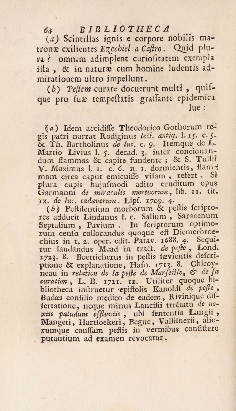 (a) Scintillas ignis e corpore nobilis ma¬ tronae exilientes E^echiel a Caftro. Quid plu¬ ra ? omnem adimplent curiobtatem exempla ilia y & in naturae cum homine ludentis ad¬ mirationem ultro impellunt. (b) Tefiem curare docuerunt multi y quif- que pro fuae tempeftatis graiTante epidemica lue : (a) Idem accidifle Theodorico Gothorum re¬ gis patri narrat Rodiginus leB. antiq. 1.15. e. 5. 6c Th. Bartholinus de luc. c. 9. Itemque de L. Martio Livius I. 5. decad. 3. inter ^condonan¬ dum flammas Sc capite fundente ; S. Tullii V. Maximus 1. 1. c. 6. n. 1. dormientis, fiam -i rnam circa caput emicuifle vifam , refert . Si plura cupis hujufmodi adito eruditum opus Garmanm de miraculis mortuorum, lib. 11. tit. ix. de luc. cadaverum. Lipf. 1709. 4* (b) Peflilentium morborum peflis feripto- res adducit Lindanus 1. c. Salium , Saracenum Septalium , Pavium . In feriptorum optimo¬ rum cenfu collocandus quoque efl Diemerbroe- chius in t* 2. oper. edit. Patav. 1688. 4, Sequi¬ tur laudandus Mead in tratt. de p efle y Lond. 1723. 8. Boetticherus in peflis fievientis deferi- ptione Sc explanatione, Hafn. 1713». ?• Chicoy- neau in relation de la pejle de Marfeille, & de fa curation , L. B. 1721. 12. Utiliter quoque bi¬ bliotheca inftruetur 'epiftolis Kanoidi de pefie , Budan confiiio medico de eadem, Rivinique dif- fertatione, neque minus Lancifii trrdatu de ne¬ sciis paludum effluviis , ubi lententia Langii , Mangeti, Hartloekeri , Begue, Vallilnerii, alic¬ arumque cauffam peflis fn vermibus confiliere putantium ad examen revocatur.