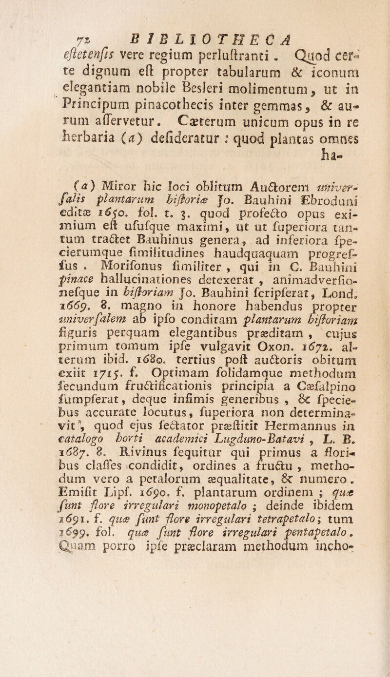 efletenfts vere regiam perluftranti. Quod cer* te dignum eft propter tabularum & iconum elegantiam nobile Besleri molimentum, ut in Pnncipum pinacothecis inter gemmas 3 & au« tum aflervetur. Cauterum unicum opus in re herbaria (a) defideratur ; quod plantas omnes ha- (fl) Miror hic loci oblitum Audorem uni ver* falis plantarum biflor ia J o. Bauhini Ebroduni editce i6)Q, fol. t. 3. quod profecto opus exi¬ mium eft ufufque maximi, ut ut fuperiora tan¬ tum tradet Bauhinus genera, ad inferiora fpe- cierumque fimilitudines haudquaquam progref- fus . Morifonus fimiliter , qui 211 C. Bauhini finace hallucinationes detexerat , animadverfio- siefque in hifloriam Jo. Bauhini fcripferat, Lond. 1669. 8. magno in honore habendus propter tmiverfalem ab ipfb conditam plantarum hifloriam figuris perquam elegantibus proditam , cujus primum tomum ipfe vulgavit Oxon. 167%. al¬ terum ibid. 1680. tertius poft audoris obitum exiit 1715. f. Optimam folidamque methodum fecundum frudificationis principia a Csefaipino ftimpferat, deque infimis generibus , Sc fpecie- hus accurate locutus, fuperiora non determina¬ vit'1, quod ejus fedator prseftitit Fler mannus in catalogo horti academici Lugduno-Batavi , L. B. 11587. 8. Rivinus fequitur qui primus a flori¬ bus clafies condidit, ordines a frudu , metho¬ dum vero a petalorum tequalitate, 6c numero. Emifk Lipf. 1690. f. plantarum ordinem ; qua funi flore irregulari monopetalo ; deinde ibidem 1691. f. qua funt flore irregulari tetrapetalo; tum 16$19. fol. qua funt flore irregulari pentapetalo. Quam porro ipfe praeclaram methodum incho»
