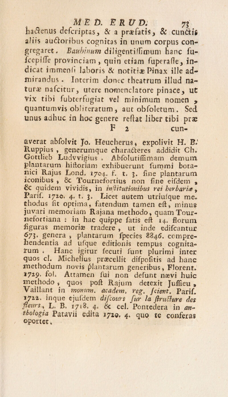hadlenus defcriptaSj, & a pra?fati$j 8c eundis aliis auctoribus cognitas in unum corpus con¬ gregaret. Eauhinum diligenti (limum hanc fu- fcepifTe provinciam , quin etiam (operaOc* in¬ dicat immenli laboris & notitiae Pinax ille ad¬ mirandus . Interim donec theatrum illud na¬ turae nafeitur, utere nomenclatore pinace* ut vix tibi fubterfugiat vel minimum nomen * quantumvis obhreratum $ aut obfoletum. Sed unus adhuc in hoc genere reflat liber tibi prae F i eu ri- averat abfolvit Jo. Heucherus* expolivit H. F» Ruppius , generumque chara&eres addidit Ch» Gottlieb Ludwigius . Abfolutiffimam demum, plantarum hiftoriam exhibuerunt fummi bota¬ nici Rajus Lond. 1704. f. t. 3. line plantarum iconibus , 8c Tournefortins non fine eifdem t quidem vividis, in inftitutionibiis rei herbari# f Farif. 172©. 4, t* 3. Licet autem utriuique me* ehodus fit optima, fatendum tamen eft, minus juvari memoriam Rajana methodo, quamTour- aiefottiana * in hac quippe fatis eff 14, florum figuras memorias tradere , ut inde edifeantur &71* genera * plantarum fpecies $846. compre¬ hendentia ad ufque editionis tempus cognita¬ rum * Hanc igitur fecuti funt plurimi inter: quos cL Michelius praecellit difpofitis ad hanc methodum novis jMantarum generibus. Florent* 1729. foh Attamen fui non defunt nxvi huic methodo , quos poli Rajum detexit Juffieu » Vaillant in tnonum. ticadem. reg. Jcient. Parih 1722. inque ejufdem difeours fur la ftruBure des flevrs y L. B* 1718* 4* & Cei. Pontedera in an** tbologia Patavii edita iyzg, 4. quo te conferas oportet.