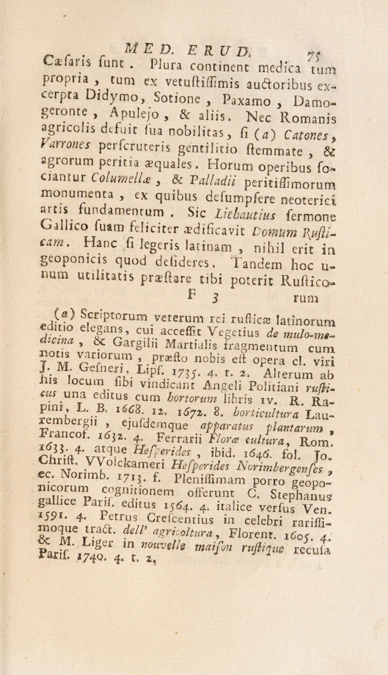 Cx faris fune . Plura continent medica Yum propria , tum ex vetufHffimis auftoribus ex¬ cerpta Didymo, Sotione , Paxamo , Damo- geronte , Apulejo, & aliis. Nec Romanis agricolis defuit lua nobilitas, fi (a) Catones, Varrones perferuteris gentilitio (lemmate , & agrorum peritia squales. Horum operibus fo» ciantur Columella , !k Palladii peridffimorum monumenta , ex quibus defumpfere neoterici artis fundamentum . Sic Lkbmtius fermone tjalhco fuam feliciter aedificavit Comum Rufli- eam. Hanc fi legeris latinam , nihil erit it» geopomeis quod defideres. Tandem hoc u- num utilitatis praedare tibi poterit Ruliico f 3 runa ®cr'pt°ruaj veterum rei rufiica latinorum J Z Tr' CU*acceffit Vegetius de mulo-J, _cma , 8c Gargilii Martialis fragmentum cum T M VclZTl.P™&0 ett opera d. viri ilis locum 4’ to 2l Alterum ab ilis locum Ubi vindicant Angeli Politiani rufti- ‘ .un_a edl£us cum honorum libris iv. R Rn- J*nt: I2’ 16yz. 8. horticultura Lau» J eJufd£mque apparatus plantarum , i6zi nt6nZ‘ tr /eiwarii Flor* Rom, S?rNoriS°S,m f” » gaUicempariigeir'°nenV °fcuV C' S«epha^s galiice Parif editus 1564, 4, Italice verfus Ven. • 4- i-trus Grefcentius 111 celebri rariffi- Soyr1Bfl' dell’ agrkoltura. Florent. iCo?. 4. farif' lv'f-,1'. 'r nouvtiie tnaifon rufltpw recula 1740, 4, t, z%