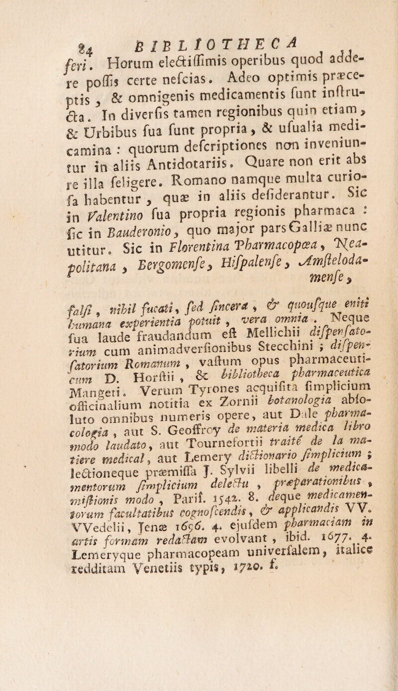 feri. Horum eledtiffimis operibus quod adde¬ re'poflis certe nefcias. Adeo optimis pr*ce- ptis , & omnigenis medicamentis funt inrtru- . ’ln diverfis tamen regionibus quin etiam » & Urbibus fu a funt propria, & ufuaiia medi¬ camina : quorum defcriptiones non inveniun¬ tur in aliis Antidntariis. Quare non erit abs re illa feligere. Romano namque multa curio- fa habentur , quae in aliis defiderantur. Sic in Palentino fua propria regionis pharmaca fic in Bauderonio, quo major pars Galli* nunc utitur. Sic in Florentina Vbarmacopcea, Nea¬ politana » Eergomenfe 3 Hifpnlenfe , Amfteloda- menje $ fam, nihil fucati, ftd fincera , & quoufque eniti humana experientia potuit , vera omnia . Ts eque fua laude fraudandum eft Melhcliii difpenfato- fiunt cum animadverfiombus Stecchim , difpen- fatorium Romanum , vallum opus pharmaceuti- cum D. Horftii , 8c bibliotheca pharmaceutica, Mangeti. Verum Tyrones acquifita iimp.iciurn officinalium notitia ex Zornu botamlogia abfo- lato omnibus numeris opere, aut Dale pbarma- cohfia , aut S. Geoffrcy de materia medica libro modo laudato, aut Tournefortn traite de Ia ma¬ tiore medicat, aut Lemery diOiotutrw fimphcmm leaioneque pramiffa J. Sylvn libelli de medica¬ mentorum ftmplicium dele£lu , pneparatiombus , sniftionis modo , Parii. 3542,. 8. deque wedjcamen¬ torum facultatibus eognofcendls, & applicandis YY. VVedelii, Jen25 1656. 4. ejufdem phar mactam m artis formam redaflam evolvant > inid. 1^77° 4° Lemeryque pharmacopeam univerlakm, itanc@ redditam Venetiis typis, tyio* £