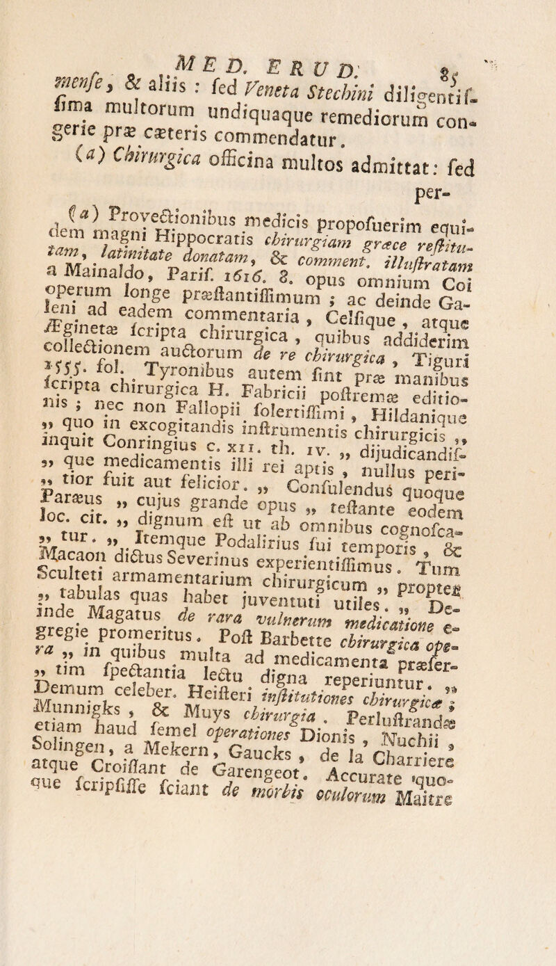 fimT> * : M Vmu StuHm diligenrir. f”? • **>«* remediorum co„. e ciEteris commendatur. k«) Chirurgica officina multos admittat: fed per» de?m)iT^ribu*-mefiei* ProP°fuerim equi- ?,m n?a?ni Hippocratis chirurgiam grace refcti, nmintl7otatpf°rTa7’« % C°mment lainaido, 1 arif. i6i60 S0 opus omnium l°en? ad* tZ pr3-ftantiffimum i ac deinde Ga- *criPta chirurgica , quibus addiderim colleajpnem aurorum de re chirurgica , Tiguri sp. ioi. o Tyron ibus autem fint prss inanibn< «is ^ neCchnongFfll|H‘-Ffbirici- Poftrem* «ditio- ’ . c 11011 ?aIIoPn iblertilTimi » Hildaniaue Ynanir r ex.c°g>tandis inftrumentis chiruS i qu,t Conringius c. xii. th. iv. „ dijudicandif- ” Z Z'nT7vS m rei aPtis - nillus peri- CL / fel,c,05- » Confidendus quoque fit®H* » cujus grande opus „ reflante eodem ‘ ” dignum eft ut ab omnibus copnofca- tur • » Itemque Podalirius fui temporis Xr Sculmr? ad'aus Severinus experientiffimus. Tum ocultet armamentarium chirurgicum „ pr0Dffffi r jabu.as quas habet juventuti utiles P S- inde. Magatus de rara vuherum melicmiom t gregie promeritus Poft Barbette Zu^ZZpt „ m quibus multa ad medicamenta'’prseier ” !,m frefiantia lectu digna reperiuntur Demum celeber, Heifleri inflitutmwc cbblrlk** Munmgks , & Muys chirurgia . PerlZ |“li™ haud *««e< CperationetDionis , IVuchif oolmgen y a Mekern, Gaucks . de h r ■ 5 atque Croiffant de Garenaeot. Accurat^1616 qUe fcrspfiire £cmn de morHs oculorum Maitre