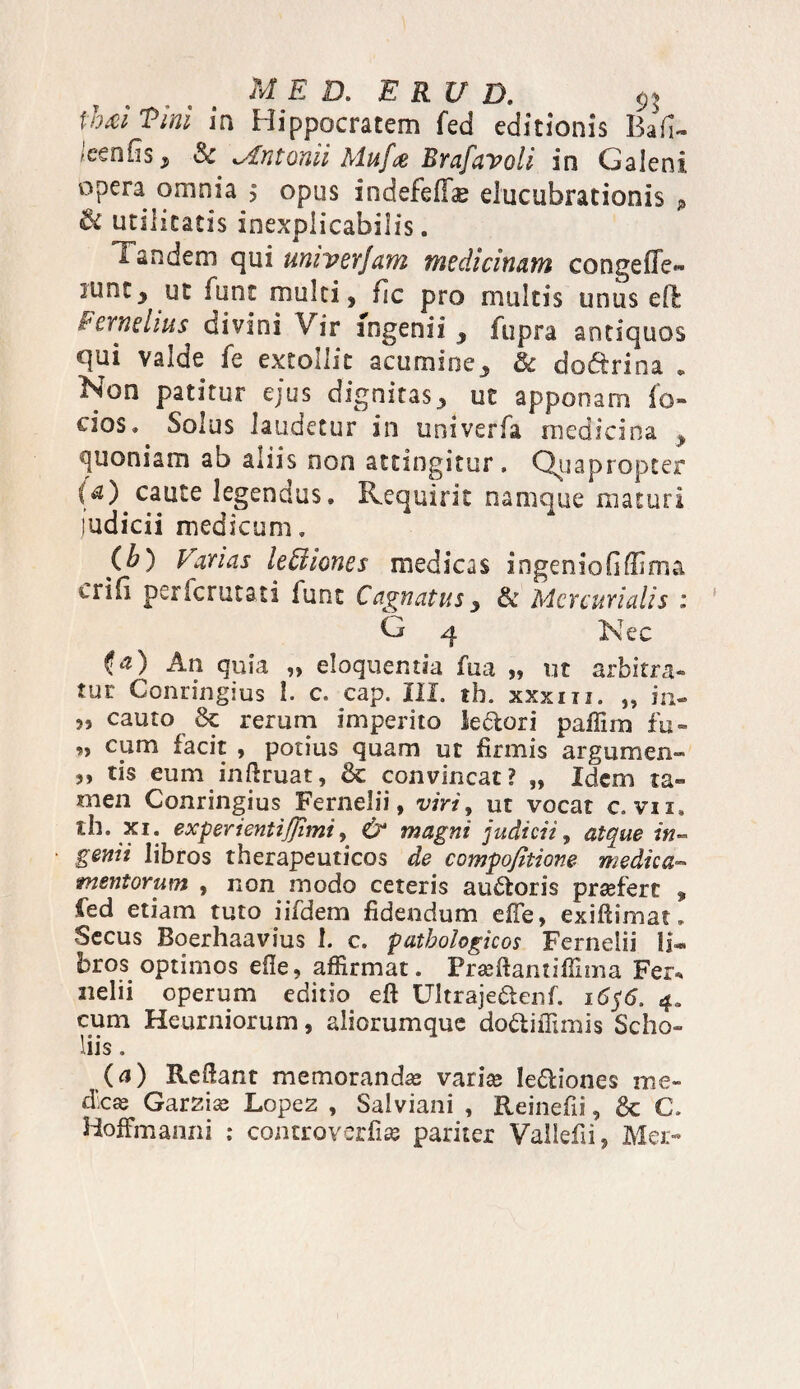 MED. E RU D. $$ \hd Vini ia Hippocratem fed editionis ■ccnfis , Sc lAntonii Mufai Brafavoli in Galeni opera omnia > opus indefefis elucubrationis p & utilitatis inexplicabilis. 1 'andem qui miver/am medicinam congefife- iuncy fune multi, fic pro multis unus efb fernehus divini Vir ingenii , fupra antiquos qui valde fe extollit acumine, & do&rina * Non patitur ejus dignitas, ut apponam fo¬ ci03* Solus laudetur in univerfa medicina y quoniam ab aiiis non attingitur. Quapropter (a) caute legendus. Requirit namque maturi judicii medicum. (h) Parias lettiones medicas ingeniofiffima Lilii perlcrutati funt C agnatus y & Mercurialis : G 4 Nec (a) An quia „ eloquentia fua „ ut arbitra¬ tur Conringius I. c. eap. 111. th. xxxm. „ in- 55 cauto & rerum imperito le<5tori paffim fu- « cum facit , potius quam ut firmis argumen» s, tis eum infkuat, & convincat? „ Idem ta¬ men Conringius Fernelii, viri, ut vocat c. vn» tb. xi: exPer*entiJfimi, & magni judicii, atque in¬ genii libros therapeuticos de compofitione medica- mentorum , non modo ceteris auctoris praefert , fed etiam tuto iifdem fidendum effe, exiftimat» Secus Boerhaavius 1. c. pathologicos Fernelii li¬ bros optimos efle, affirmat. Prseftantiffima Fer* nelii operum editio eft Ultraje&enf. i6$6. 4, cum Heurniorum, aliorumque doftiffimis Scho- liis, (a) Reliant memorandas varise legiones me¬ dicae Ga.r2.1x Lopez , Salviani , Reinefii, & C. HofFmanni ; controverfite pariter Vallefii, Mer-