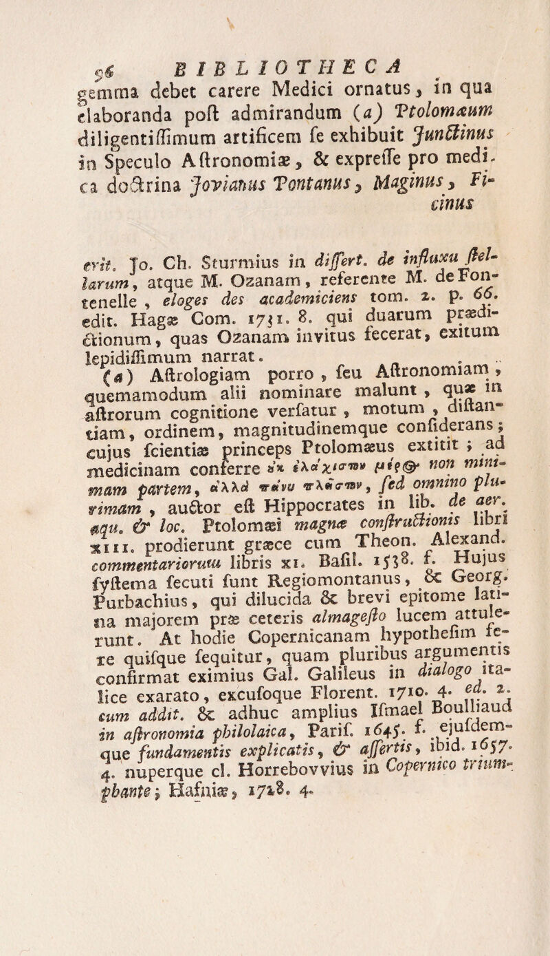 B 1B L I 0 T 11 E C A gemma debet carere Medici ornatus, in qua elaboranda pofl admirandum (a) Vtolom&um diligentidimum artificem fe exhibuit Junttinus in Speculo Aftronomia?* & exprefTe pro medi, ca do&rina Joyianus Tontanus? Maginus y Pi¬ cinus erit, Jo. Ch. Sturniius in di fert, de influxufleU larum, atque M. Ozanarn, referente M. deFon- tenelle , eloges des academiciens tom. 2. p. 66. edit. Hag35 Com. 17? 1. 8. qui duarum prasdi- ctionum, quas Ozanam invitus fecerat, exitum lepidiffimum narrat. (a) Aftrologiam porro , feu Aftronomiam , quemamodum alii nominare malunt , qu* m aftrorum cognitione verfatur , motum , datan¬ ti am , ordinem, magnitudinemque coniiderans; cuius fcientias princeps Ptoiomssus extitit j ad medicinam conferre A»**™» non mam partem, «XAel wmvu vXHa-mv, fed omnino plu¬ rimam , auftor eft Hippocrates in lib. de aer, mu» & loc. Ptoiomasi magna conflruatoms libri ^iii. prodierunt grasce cum Theon. Alexand. commentariorum libris xi. Bafil. £• Hujus fyftema fecuti funt Regiomontanus, 6c Georg. Purbachius, qui dilucida & brevi epitome lati¬ na majorem prte ceteris almageflo lucem attule¬ runt. At hodie Copernicanam hypothefnn ie¬ re quifque fequitur, quam pluribus argumentis confirmat eximius Gah Galileus in dialogo ita- lice exarato, excufoque Florent. 1710. 4- 2. mm addit. adhuc amplius Ifmael Boulhaud in afironomia philolaica, Parif. 1645. h ..f.Jj que fundamenth explicatis, & affertis, ibid. 1657. 4. nuperque ch Horrebovvius in Copermco tuum-