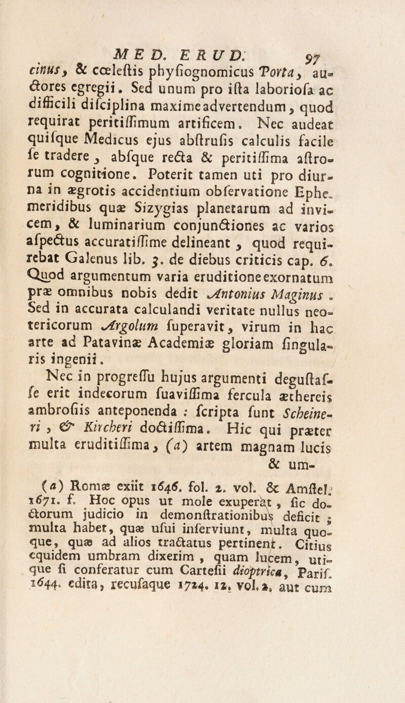 MED. E RUD; cinus, & cceleftis phyfiognomicus Torta, an- dores egregii» Sed unum pro ifta laboriofa ac difficili difciplina maxime advertendum , quod requirat periti/limum artificem. Nec audeat quilque Medicus ejus abftrufis calculis facile ie tradere 5 abfque reda & peritiffima aflro® rum cognitione. Poterit tamen uti pro dim> na in aegrotis accidentium obfervatione Ephe= meridibus quae Sizygias planetarum ad invi¬ cem, & luminarium conjundiones ac varios afpedus accuratifiime delineant , quod requi¬ rebat Galenus lib, 3. de diebus criticis cap» 6. Quod argumentum varia eruditione exornatum prx omnibus nobis dedit Antonius Maginus » Sed in accurata calculandi veritate nullus neo¬ tericorum yfYgolum fuperavit, virum in hac arte ad Patavinae Academiae gloriam lingula¬ ris ingenii. Nec in progrefTu hujus argumenti deguftaf- fe erit indecorum fuaviffima fercula aethereis ambrofiis anteponenda ; feripta funt Scheine- ri , <& Kircheri dodiffima* Hic qui praeter multa eruditiffima, (a) artem magnam lucis & um« (a) Romae exiit 1646. foL %e vol. & Amlielj 16710 f. Hoc opus ut mole exuperkt , fic do- dorum judicio in demonftracionibu^ deficit ; multa habet, quae ufui inferviunt, multa quo¬ que, quae ad alios tradatus pertinent. Citius equidem umbram dixerim , quam lucem, uti¬ que fi conferatur cum Cartefii dioptrka , PariT