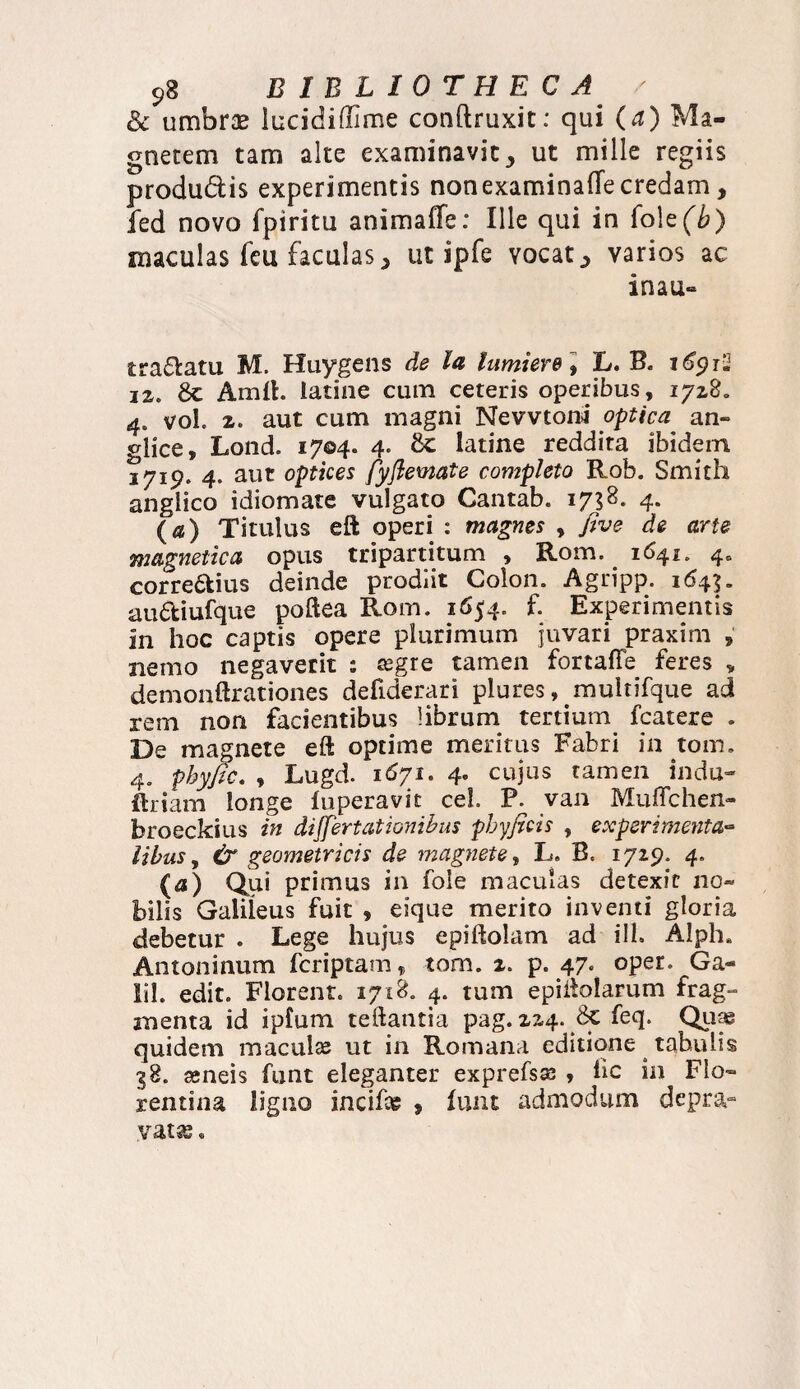 & umbras lucidiffime canftruxit: qui (a) Ma¬ gnetem tam alte examinavit > ut mille regiis produ&is experimentis nonexaminafTe credam, fed novo fpiritu anima (Te: Ille qui in (ok(b) maculas feu faculas > ut ipfe vocat ^ varios ac inau- tra&atu M, Huygens de la lumiere \ L. B. 16912 12. 8c Amft. Iatine cum ceteris operibus, 1728. 4. vol. 2. aut cum magni Nevvtoni optica an- glice, Lond. 1704. 4. Sc Iatine reddita ibidem 1719. 4. aut optices fyflemate completo Rob. Smith angiico idiomate vulgato Cantab. 1738. 4. (a) Titulus eft operi : magnes , five de arte magnetica opus tripartitum , Rom. 1641. 4« correptius deinde prodiit Colon. Agripp. 164$. auPtiufque poftea Rom. 1654. f. Experimentis in hoc captis opere plurimum juvari praxim , nemo negaverit ; Kgre tamen fortaffe feres „ demonftrationes defiderari plures, muitifque ad rem non facientibus Hbrum tertium fcatere . De magnete eft optime meritus Fabri in tom. 4. phyfic. , Lugd. 1671. 4. cujus tamen indu- jftriam longe fuperavit cel P. van Muffchen- broeckius in differt at i anibus phyficis , experimenta- libus, & geometricis de magnete, L. B. 1729. 4. ($) Qui primus in fole maculas detexit no¬ bilis Galileus fuit , eique merito inventi gloria debetur . Lege hujus epiftolam ad ill. Alph» Antoninum fcriptam f tom. 2. p. 47. oper. Ga- Sil. edit. Florent. 1718. 4. tum epiftolarum frag¬ menta id ipfum teftantia pag. 224. feq. Quy quidem maculas ut in Romana editione tahulis 38. ameis funt eleganter exprefsse , iic in Flo¬ rentina ligno incifce , funt admodum depra¬ vatas .