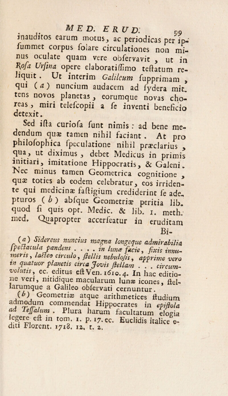. , MED• P9 snauditos earum motus, ac periodicas per ip- fummet corpus folare circulationes non mi¬ nus oculate quam vere obfervavit , ut ini J\ofa Urfwa opere elaborati (limo teftatum re¬ liquit . Ut interim Gahleum fupprimam , qui (a) nuncium audacem ad fydera mit„ tens novos planetas, eorumque novas cho¬ reas , miri telefcopii a fe inventi beneficio detexit. Sed i fla curiofa funt nimis: ad bene me¬ dendum quas tamen nihil faciant . At pro philofophica fpeculatione nihil praeclarius * qua , ut diximus , debet Medicus in primis initiari, imitatione Hippocratis, & Galeni» iNec minus tamen Geometrica cognitione , quae toties ab eodem celebratur, eos irriden¬ te qui medicinae fa fligi um crediderint fe ade. pturos ( h ) abfque Geometriae peritia lib quod fi quis opt. Medie & lib. i. meth’ med. Quapropter accerfeatur in eruditam Bi- (a) Sidereus nuncius magna longe que admirabili® fpetiacula pandens . . . . in luna facie, fixis innu¬ meris ^ lacteo circulo, fielhs nebulojis, apprime vero m quatuor planetis circa Jovis flellam . . . circum¬ volutis, ec. editus eftVen. 1610.4. In hac editio¬ ne veri, nitidique macularum lunae icones fiel- larumque a Galileo obfervati cernuntur. (b) Geometris atque arithmetices ftudium admodum commendat Hippocrates in epifiola , ^eSa^im • Plura harum facultatum elogia legere eft m tom. i. p. 17.ee. Euclidis Italice e-