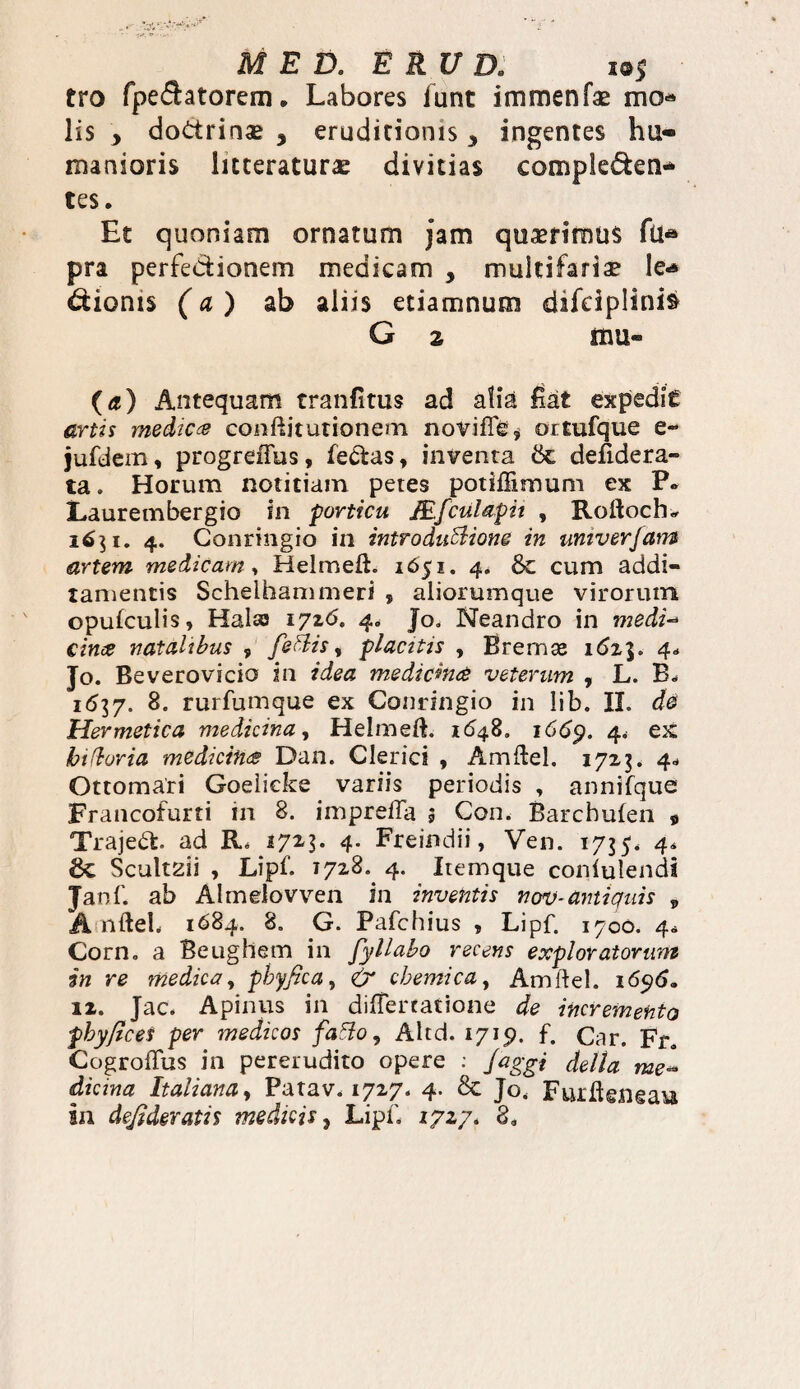 MED. E RU D. m$ tro fpedatorem. Labores iunt immenfae mo* lis , dodrinse 3 eruditionis * ingentes hu¬ manioris litteraturas divitias compleden* tes. Et quoniam ornatum jam quaerimus fu* pra perfedionem medicam , multifaria? Ie<* dionis (a) ab aliis etiamnum difdplinis G z sxm« (a) Antequam tranfitus ad alia fiat expedic artis medica conftitutionem novifTe, ortufque e- jufdem, progreffus, fedas, inventa 6c defidera- ta. Horum notitiam petes potiffimum ex P* Laurembergio in porticu JEfculapii , Roftochu 1651. 4. Conringio in introduffiione in univerfam artem medicam, Helmeft. 1651. 4* & cum addi¬ tamentis Schelhammeri , aliorumque virorum opulculis, Halas 1726. 4« Jo. Neandro in medi- cime natalibus , feftis, placitis , Brernae 16z%. 4* Jo. Beverovicio in idea medicina veterum , L. B. 1 <537. 8. rurfumque ex Conringio in lib. II. de Hermetica medicina, Helmeft. 1648. 1669. 4* ex btduria medicina Dan. Clerici , Amftel. 1723. 4- Ottomari Goelicke variis periodis , annifque Francofurti in 8. imprefta 5 Con. Barcbulen 9 Trajed. ad R* 172-3* 4* Freindii, Ven. 1735. 4* 6c Scultaii , Lipf. 1728. 4. Itemque conlulendi Janf. ab Almelovven in inventis nov-antiquis „ A nfteh 1684. 8. G. Pafchius , Lipf. 1700. 4* Corn. a Beughem in fyllabo recens exploratorum in re medica, phy fica, & cbemica, Amftel. 1696* 12. Jac. Apinus in differtatione de incremento pbyfices per medicos fatfo, Altd. 1715). f. Car. Fr. CogrofTus in pererudito opere : Jaggi della me~ dicina Italianay Patav. 1727. 4. & Jo, Furftgngau